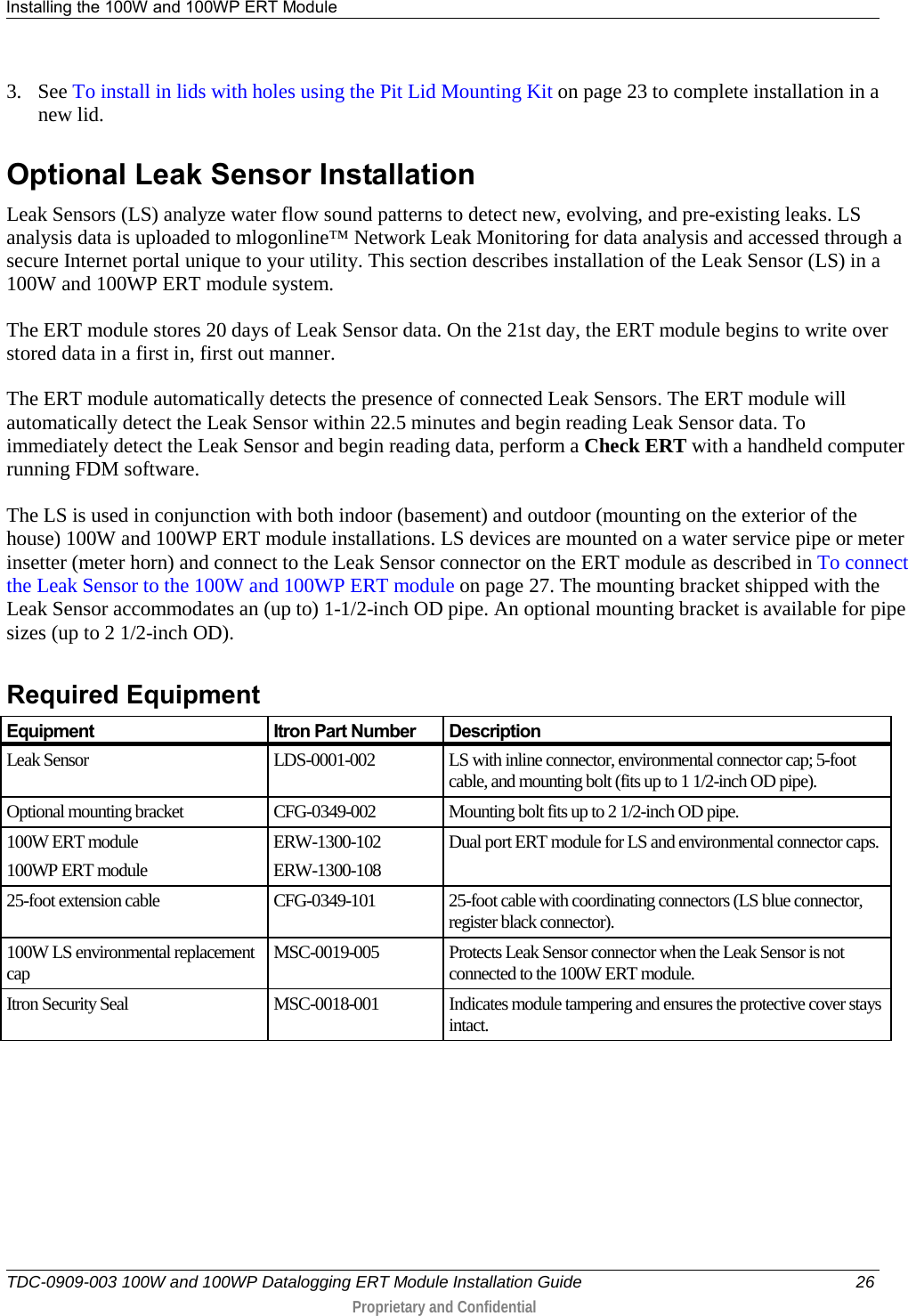 Installing the 100W and 100WP ERT Module   TDC-0909-003 100W and 100WP Datalogging ERT Module Installation Guide 26  Proprietary and Confidential    3. See To install in lids with holes using the Pit Lid Mounting Kit on page 23 to complete installation in a new lid.  Optional Leak Sensor Installation Leak Sensors (LS) analyze water flow sound patterns to detect new, evolving, and pre-existing leaks. LS analysis data is uploaded to mlogonline™ Network Leak Monitoring for data analysis and accessed through a secure Internet portal unique to your utility. This section describes installation of the Leak Sensor (LS) in a 100W and 100WP ERT module system. The ERT module stores 20 days of Leak Sensor data. On the 21st day, the ERT module begins to write over stored data in a first in, first out manner.  The ERT module automatically detects the presence of connected Leak Sensors. The ERT module will automatically detect the Leak Sensor within 22.5 minutes and begin reading Leak Sensor data. To immediately detect the Leak Sensor and begin reading data, perform a Check ERT with a handheld computer running FDM software. The LS is used in conjunction with both indoor (basement) and outdoor (mounting on the exterior of the house) 100W and 100WP ERT module installations. LS devices are mounted on a water service pipe or meter insetter (meter horn) and connect to the Leak Sensor connector on the ERT module as described in To connect the Leak Sensor to the 100W and 100WP ERT module on page 27. The mounting bracket shipped with the Leak Sensor accommodates an (up to) 1-1/2-inch OD pipe. An optional mounting bracket is available for pipe sizes (up to 2 1/2-inch OD).   Required Equipment Equipment Itron Part Number Description Leak Sensor LDS-0001-002 LS with inline connector, environmental connector cap; 5-foot cable, and mounting bolt (fits up to 1 1/2-inch OD pipe). Optional mounting bracket CFG-0349-002 Mounting bolt fits up to 2 1/2-inch OD pipe. 100W ERT module 100WP ERT module ERW-1300-102 ERW-1300-108 Dual port ERT module for LS and environmental connector caps. 25-foot extension cable CFG-0349-101 25-foot cable with coordinating connectors (LS blue connector, register black connector). 100W LS environmental replacement cap MSC-0019-005 Protects Leak Sensor connector when the Leak Sensor is not connected to the 100W ERT module. Itron Security Seal MSC-0018-001 Indicates module tampering and ensures the protective cover stays intact. 