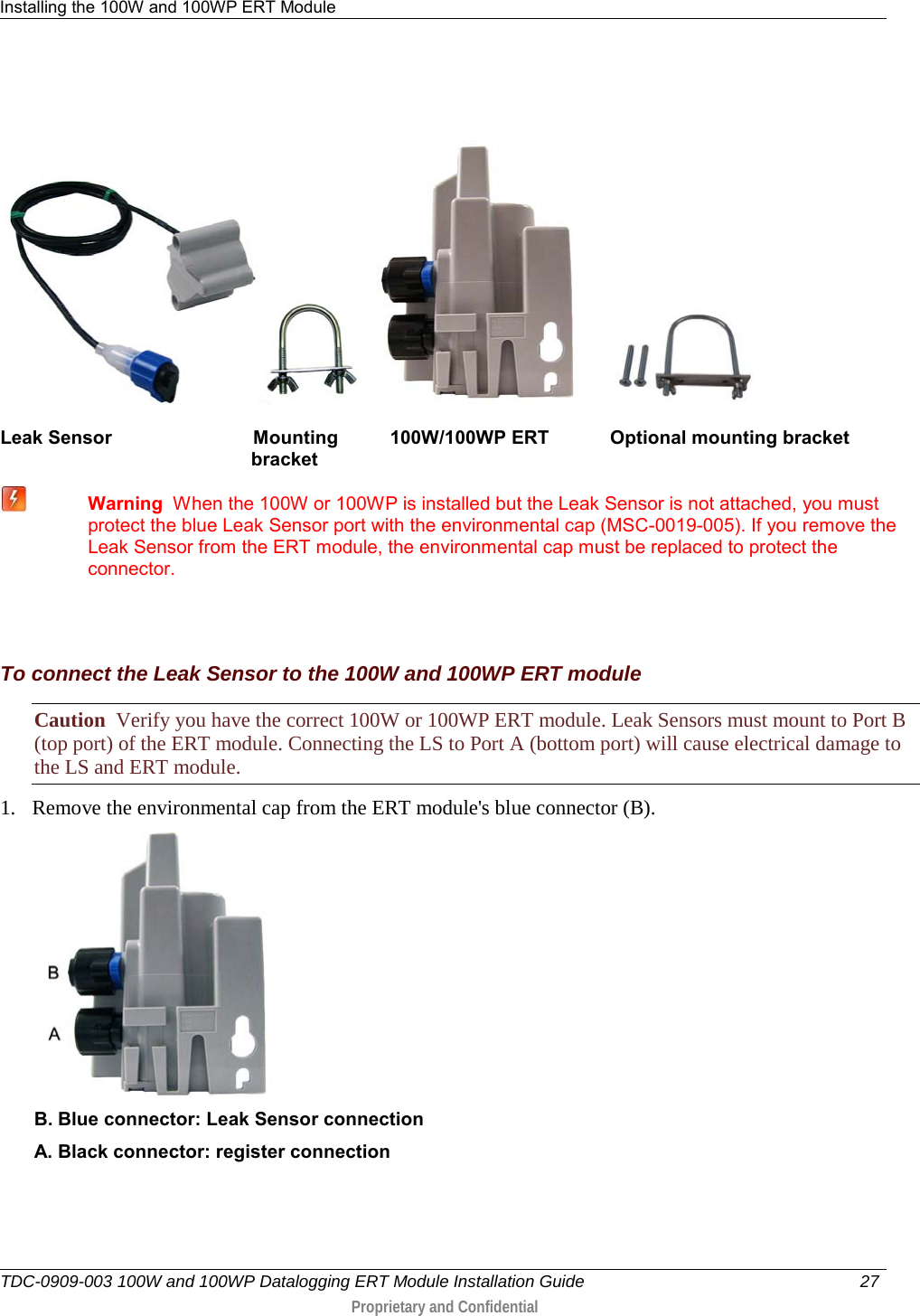 Installing the 100W and 100WP ERT Module   TDC-0909-003 100W and 100WP Datalogging ERT Module Installation Guide 27   Proprietary and Confidential                  Leak Sensor                           Mounting          100W/100WP ERT  Optional mounting bracket                                                   bracket  Warning  When the 100W or 100WP is installed but the Leak Sensor is not attached, you must protect the blue Leak Sensor port with the environmental cap (MSC-0019-005). If you remove the Leak Sensor from the ERT module, the environmental cap must be replaced to protect the connector.     To connect the Leak Sensor to the 100W and 100WP ERT module Caution  Verify you have the correct 100W or 100WP ERT module. Leak Sensors must mount to Port B (top port) of the ERT module. Connecting the LS to Port A (bottom port) will cause electrical damage to the LS and ERT module. 1. Remove the environmental cap from the ERT module&apos;s blue connector (B).  B. Blue connector: Leak Sensor connection A. Black connector: register connection 