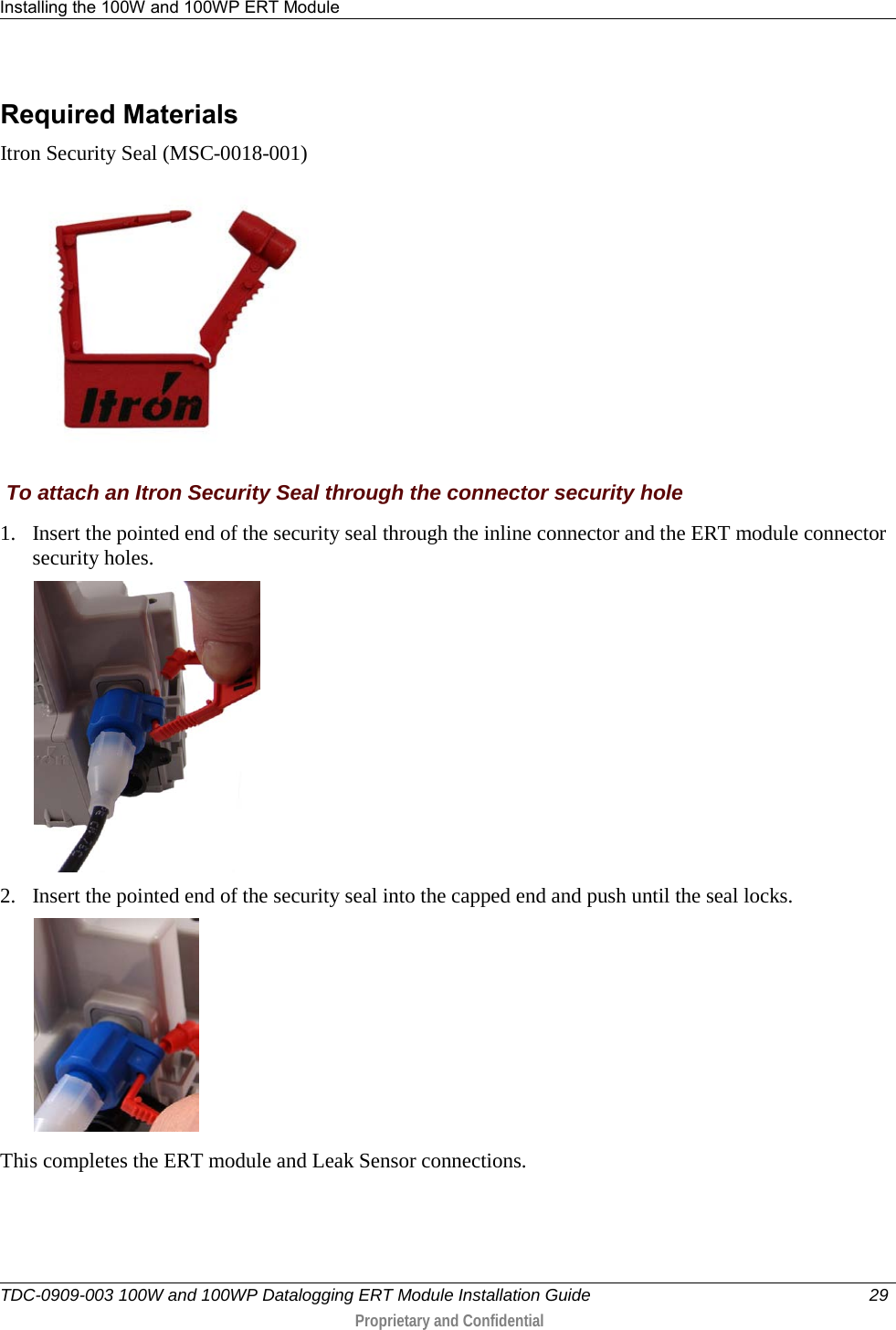 Installing the 100W and 100WP ERT Module   TDC-0909-003 100W and 100WP Datalogging ERT Module Installation Guide 29   Proprietary and Confidential     Required Materials  Itron Security Seal (MSC-0018-001)   To attach an Itron Security Seal through the connector security hole 1. Insert the pointed end of the security seal through the inline connector and the ERT module connector security holes.  2. Insert the pointed end of the security seal into the capped end and push until the seal locks.    This completes the ERT module and Leak Sensor connections.     