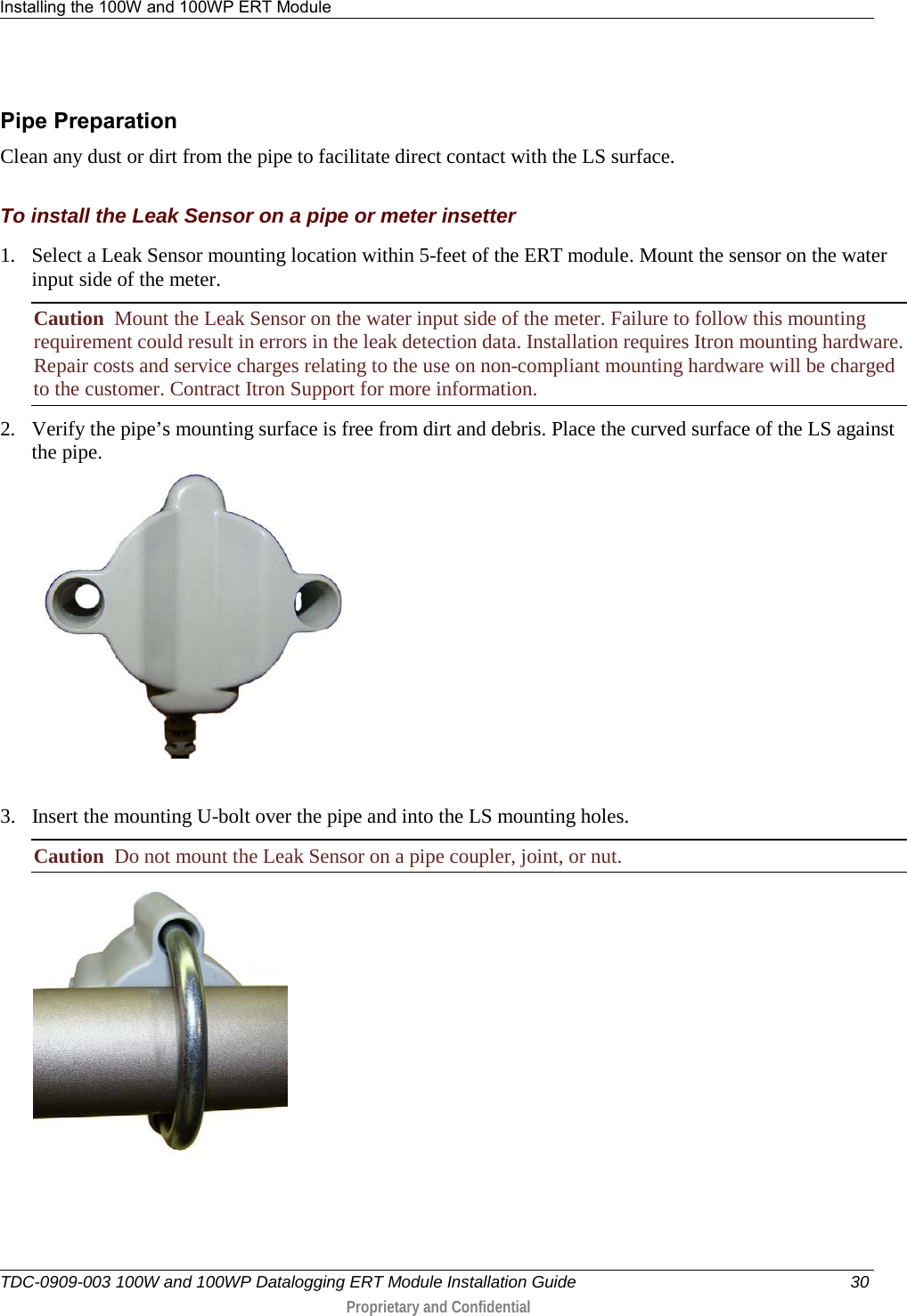 Installing the 100W and 100WP ERT Module   TDC-0909-003 100W and 100WP Datalogging ERT Module Installation Guide 30  Proprietary and Confidential    Pipe Preparation Clean any dust or dirt from the pipe to facilitate direct contact with the LS surface.  To install the Leak Sensor on a pipe or meter insetter 1. Select a Leak Sensor mounting location within 5-feet of the ERT module. Mount the sensor on the water input side of the meter. Caution  Mount the Leak Sensor on the water input side of the meter. Failure to follow this mounting requirement could result in errors in the leak detection data. Installation requires Itron mounting hardware. Repair costs and service charges relating to the use on non-compliant mounting hardware will be charged to the customer. Contract Itron Support for more information. 2. Verify the pipe’s mounting surface is free from dirt and debris. Place the curved surface of the LS against the pipe.   3. Insert the mounting U-bolt over the pipe and into the LS mounting holes.     Caution  Do not mount the Leak Sensor on a pipe coupler, joint, or nut.  