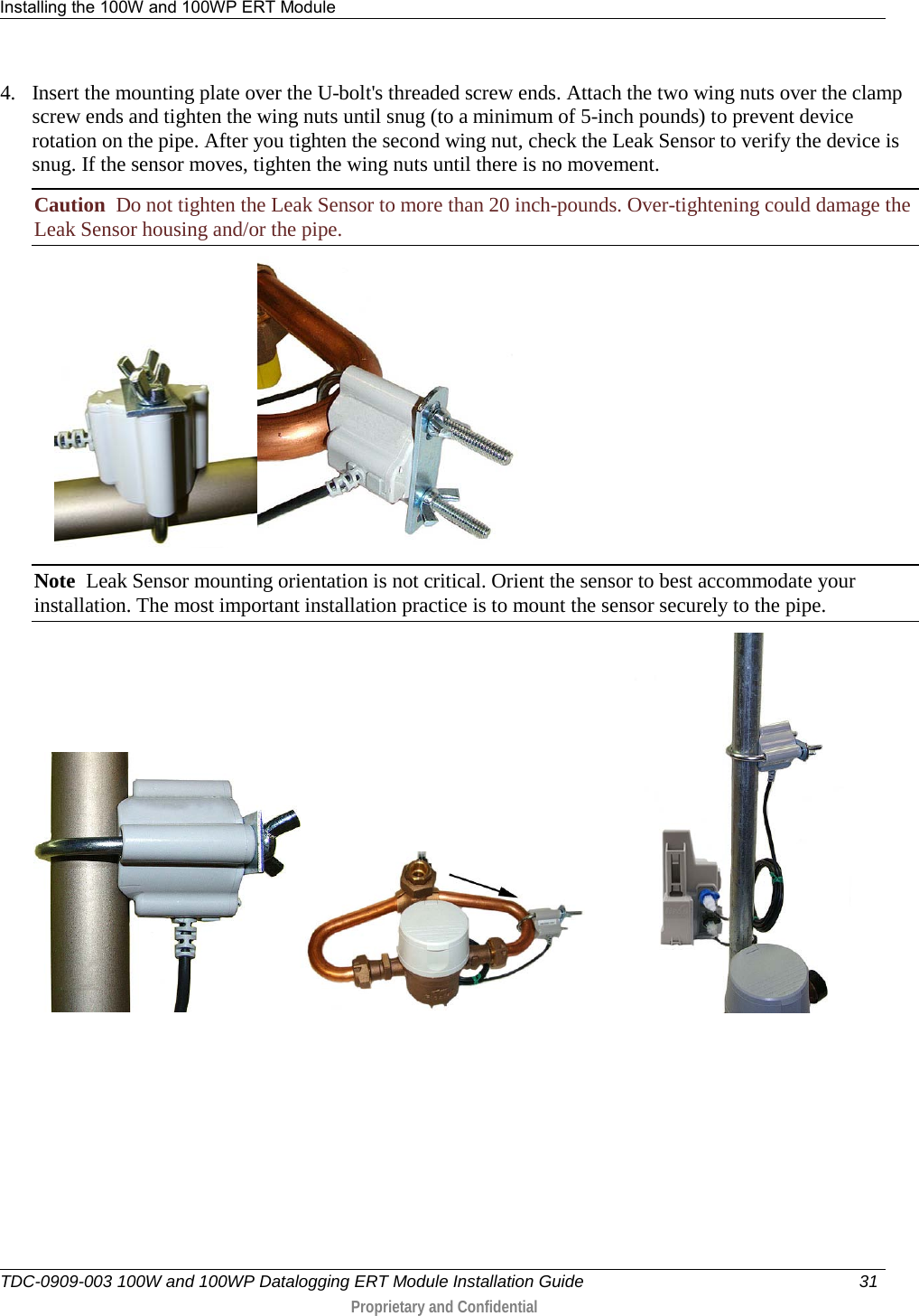 Installing the 100W and 100WP ERT Module   TDC-0909-003 100W and 100WP Datalogging ERT Module Installation Guide 31   Proprietary and Confidential     4. Insert the mounting plate over the U-bolt&apos;s threaded screw ends. Attach the two wing nuts over the clamp screw ends and tighten the wing nuts until snug (to a minimum of 5-inch pounds) to prevent device rotation on the pipe. After you tighten the second wing nut, check the Leak Sensor to verify the device is snug. If the sensor moves, tighten the wing nuts until there is no movement.  Caution  Do not tighten the Leak Sensor to more than 20 inch-pounds. Over-tightening could damage the Leak Sensor housing and/or the pipe.       Note  Leak Sensor mounting orientation is not critical. Orient the sensor to best accommodate your installation. The most important installation practice is to mount the sensor securely to the pipe.      