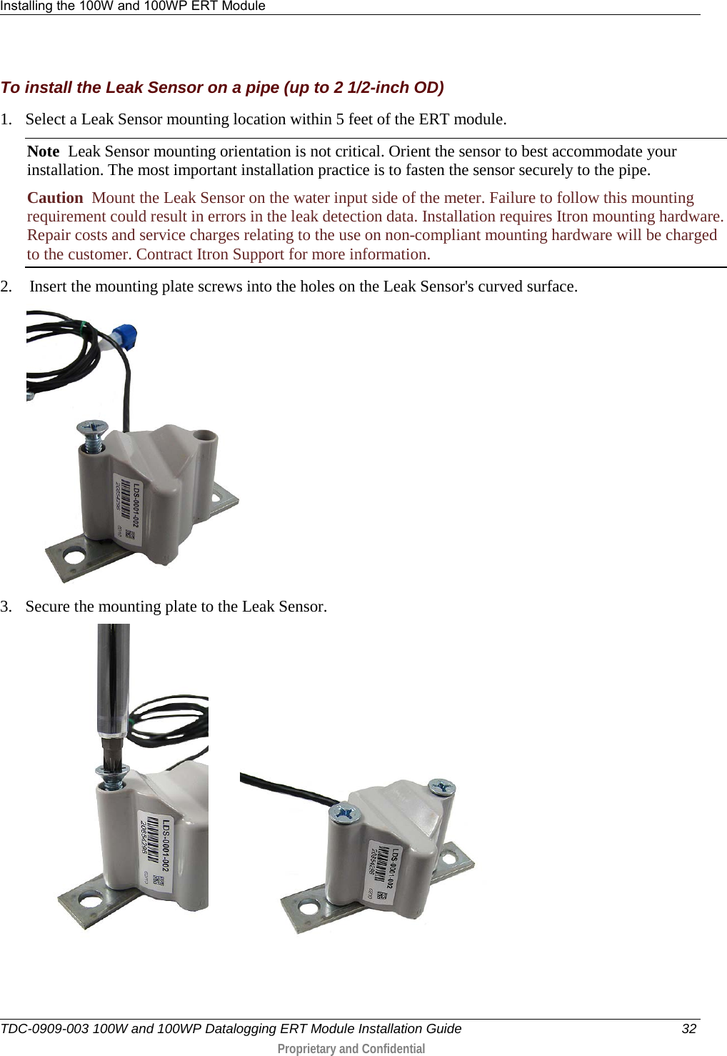 Installing the 100W and 100WP ERT Module   TDC-0909-003 100W and 100WP Datalogging ERT Module Installation Guide 32  Proprietary and Confidential    To install the Leak Sensor on a pipe (up to 2 1/2-inch OD) 1. Select a Leak Sensor mounting location within 5 feet of the ERT module.  Note  Leak Sensor mounting orientation is not critical. Orient the sensor to best accommodate your installation. The most important installation practice is to fasten the sensor securely to the pipe.  Caution  Mount the Leak Sensor on the water input side of the meter. Failure to follow this mounting requirement could result in errors in the leak detection data. Installation requires Itron mounting hardware. Repair costs and service charges relating to the use on non-compliant mounting hardware will be charged to the customer. Contract Itron Support for more information. 2.  Insert the mounting plate screws into the holes on the Leak Sensor&apos;s curved surface.  3. Secure the mounting plate to the Leak Sensor.           