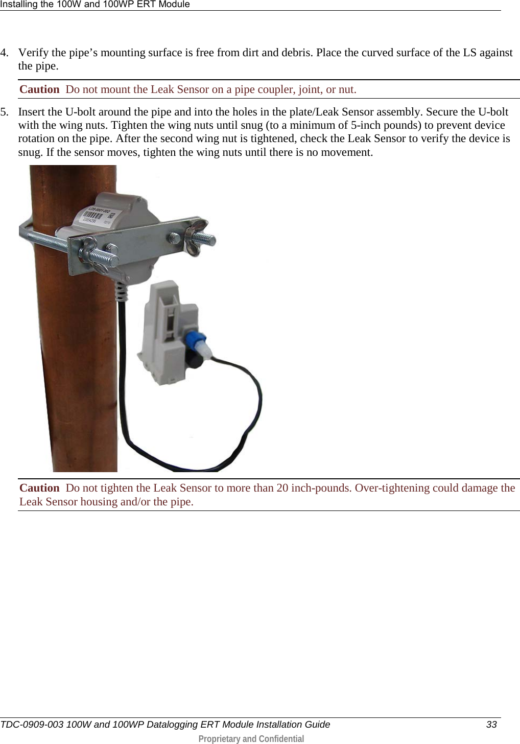 Installing the 100W and 100WP ERT Module   TDC-0909-003 100W and 100WP Datalogging ERT Module Installation Guide 33   Proprietary and Confidential     4. Verify the pipe’s mounting surface is free from dirt and debris. Place the curved surface of the LS against the pipe.  Caution  Do not mount the Leak Sensor on a pipe coupler, joint, or nut. 5. Insert the U-bolt around the pipe and into the holes in the plate/Leak Sensor assembly. Secure the U-bolt with the wing nuts. Tighten the wing nuts until snug (to a minimum of 5-inch pounds) to prevent device rotation on the pipe. After the second wing nut is tightened, check the Leak Sensor to verify the device is snug. If the sensor moves, tighten the wing nuts until there is no movement.   Caution  Do not tighten the Leak Sensor to more than 20 inch-pounds. Over-tightening could damage the Leak Sensor housing and/or the pipe.          