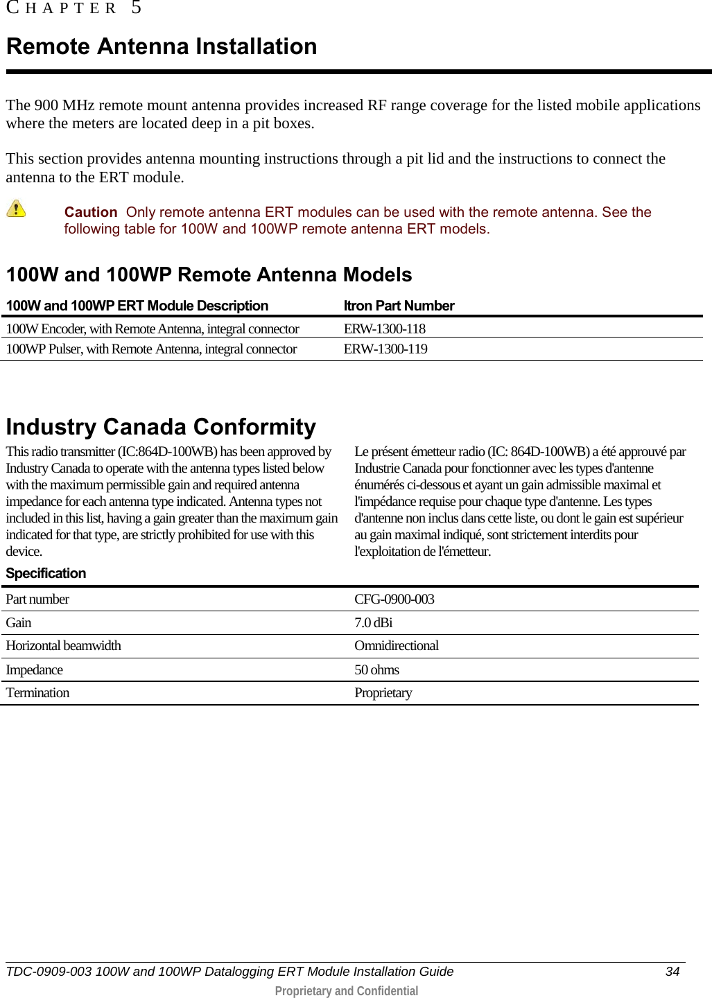  TDC-0909-003 100W and 100WP Datalogging ERT Module Installation Guide 34   Proprietary and Confidential     The 900 MHz remote mount antenna provides increased RF range coverage for the listed mobile applications where the meters are located deep in a pit boxes. This section provides antenna mounting instructions through a pit lid and the instructions to connect the antenna to the ERT module.  Caution  Only remote antenna ERT modules can be used with the remote antenna. See the following table for 100W and 100WP remote antenna ERT models. 100W and 100WP Remote Antenna Models 100W and 100WP ERT Module Description  Itron Part Number 100W Encoder, with Remote Antenna, integral connector ERW-1300-118 100WP Pulser, with Remote Antenna, integral connector ERW-1300-119  Industry Canada Conformity  This radio transmitter (IC:864D-100WB) has been approved by Industry Canada to operate with the antenna types listed below with the maximum permissible gain and required antenna impedance for each antenna type indicated. Antenna types not included in this list, having a gain greater than the maximum gain indicated for that type, are strictly prohibited for use with this device.  Le présent émetteur radio (IC: 864D-100WB) a été approuvé par Industrie Canada pour fonctionner avec les types d&apos;antenne énumérés ci-dessous et ayant un gain admissible maximal et l&apos;impédance requise pour chaque type d&apos;antenne. Les types d&apos;antenne non inclus dans cette liste, ou dont le gain est supérieur au gain maximal indiqué, sont strictement interdits pour l&apos;exploitation de l&apos;émetteur.  Specification  Part number CFG-0900-003 Gain  7.0 dBi Horizontal beamwidth Omnidirectional Impedance 50 ohms Termination  Proprietary      CHAPTER 5  Remote Antenna Installation 