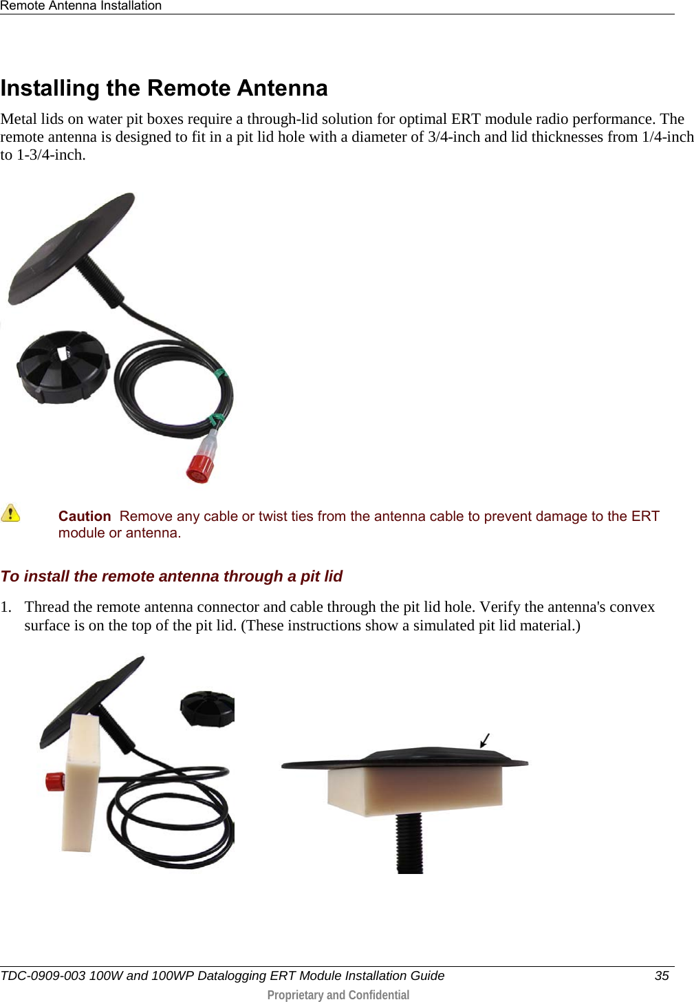 Remote Antenna Installation   TDC-0909-003 100W and 100WP Datalogging ERT Module Installation Guide 35   Proprietary and Confidential     Installing the Remote Antenna Metal lids on water pit boxes require a through-lid solution for optimal ERT module radio performance. The remote antenna is designed to fit in a pit lid hole with a diameter of 3/4-inch and lid thicknesses from 1/4-inch to 1-3/4-inch.   Caution  Remove any cable or twist ties from the antenna cable to prevent damage to the ERT module or antenna. To install the remote antenna through a pit lid 1. Thread the remote antenna connector and cable through the pit lid hole. Verify the antenna&apos;s convex surface is on the top of the pit lid. (These instructions show a simulated pit lid material.)             