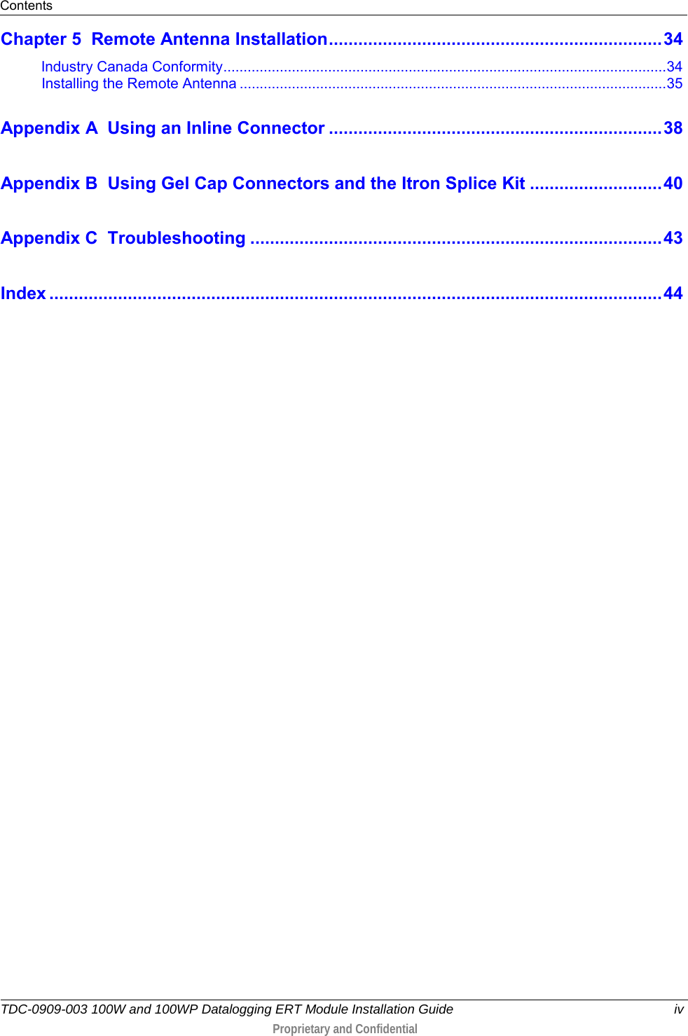 Contents  TDC-0909-003 100W and 100WP Datalogging ERT Module Installation Guide iv  Proprietary and Confidential    Chapter 5 Remote Antenna Installation .................................................................... 34 Industry Canada Conformity .............................................................................................................. 34 Installing the Remote Antenna .......................................................................................................... 35 Appendix A Using an Inline Connector .................................................................... 38 Appendix B Using Gel Cap Connectors and the Itron Splice Kit ........................... 40 Appendix C Troubleshooting .................................................................................... 43 Index ............................................................................................................................. 44   