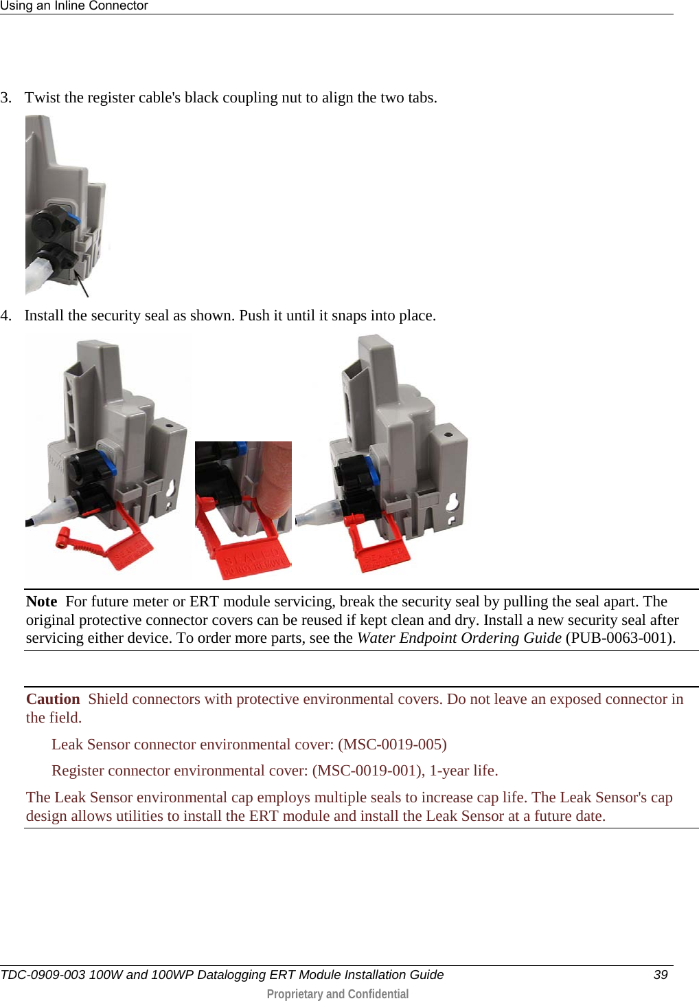 Using an Inline Connector   TDC-0909-003 100W and 100WP Datalogging ERT Module Installation Guide 39   Proprietary and Confidential      3. Twist the register cable&apos;s black coupling nut to align the two tabs.  4. Install the security seal as shown. Push it until it snaps into place.      Note  For future meter or ERT module servicing, break the security seal by pulling the seal apart. The original protective connector covers can be reused if kept clean and dry. Install a new security seal after servicing either device. To order more parts, see the Water Endpoint Ordering Guide (PUB-0063-001).  Caution  Shield connectors with protective environmental covers. Do not leave an exposed connector in the field.   Leak Sensor connector environmental cover: (MSC-0019-005)  Register connector environmental cover: (MSC-0019-001), 1-year life. The Leak Sensor environmental cap employs multiple seals to increase cap life. The Leak Sensor&apos;s cap design allows utilities to install the ERT module and install the Leak Sensor at a future date.   