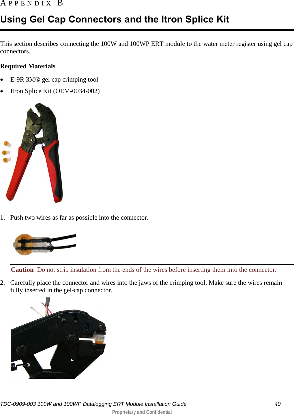  TDC-0909-003 100W and 100WP Datalogging ERT Module Installation Guide 40   Proprietary and Confidential     This section describes connecting the 100W and 100WP ERT module to the water meter register using gel cap connectors.  Required Materials • E-9R 3M® gel cap crimping tool  • Itron Splice Kit (OEM-0034-002)  1. Push two wires as far as possible into the connector.  Caution  Do not strip insulation from the ends of the wires before inserting them into the connector. 2. Carefully place the connector and wires into the jaws of the crimping tool. Make sure the wires remain fully inserted in the gel-cap connector.  APPENDIX B  Using Gel Cap Connectors and the Itron Splice Kit 