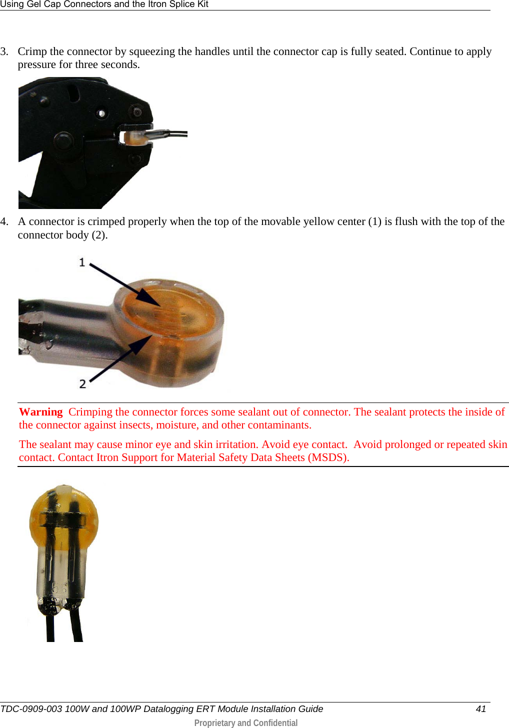 Using Gel Cap Connectors and the Itron Splice Kit   TDC-0909-003 100W and 100WP Datalogging ERT Module Installation Guide 41   Proprietary and Confidential     3. Crimp the connector by squeezing the handles until the connector cap is fully seated. Continue to apply pressure for three seconds.  4. A connector is crimped properly when the top of the movable yellow center (1) is flush with the top of the connector body (2).  Warning  Crimping the connector forces some sealant out of connector. The sealant protects the inside of the connector against insects, moisture, and other contaminants.   The sealant may cause minor eye and skin irritation. Avoid eye contact.  Avoid prolonged or repeated skin contact. Contact Itron Support for Material Safety Data Sheets (MSDS).  