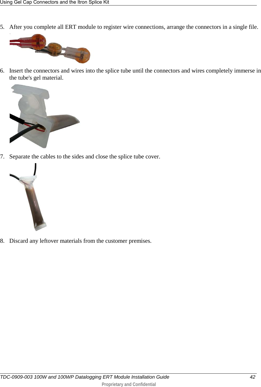 Using Gel Cap Connectors and the Itron Splice Kit   TDC-0909-003 100W and 100WP Datalogging ERT Module Installation Guide 42  Proprietary and Confidential    5. After you complete all ERT module to register wire connections, arrange the connectors in a single file.  6. Insert the connectors and wires into the splice tube until the connectors and wires completely immerse in the tube&apos;s gel material.   7. Separate the cables to the sides and close the splice tube cover.   8. Discard any leftover materials from the customer premises.   