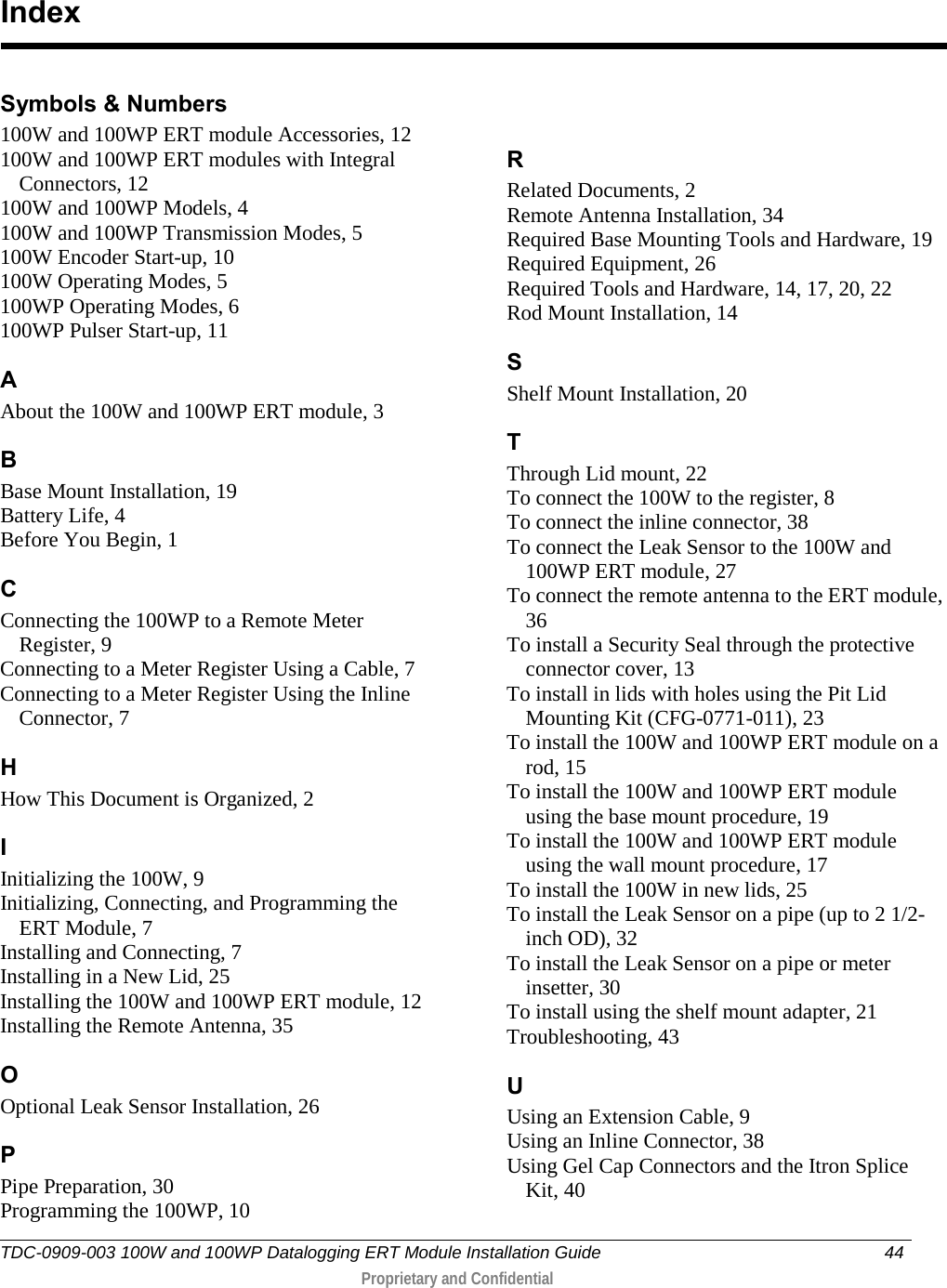  TDC-0909-003 100W and 100WP Datalogging ERT Module Installation Guide 44   Proprietary and Confidential     Symbols &amp; Numbers 100W and 100WP ERT module Accessories, 12 100W and 100WP ERT modules with Integral Connectors, 12 100W and 100WP Models, 4 100W and 100WP Transmission Modes, 5 100W Encoder Start-up, 10 100W Operating Modes, 5 100WP Operating Modes, 6 100WP Pulser Start-up, 11 A About the 100W and 100WP ERT module, 3 B Base Mount Installation, 19 Battery Life, 4 Before You Begin, 1 C Connecting the 100WP to a Remote Meter Register, 9 Connecting to a Meter Register Using a Cable, 7 Connecting to a Meter Register Using the Inline Connector, 7 H How This Document is Organized, 2 I Initializing the 100W, 9 Initializing, Connecting, and Programming the ERT Module, 7 Installing and Connecting, 7 Installing in a New Lid, 25 Installing the 100W and 100WP ERT module, 12 Installing the Remote Antenna, 35 O Optional Leak Sensor Installation, 26 P Pipe Preparation, 30 Programming the 100WP, 10 R Related Documents, 2 Remote Antenna Installation, 34 Required Base Mounting Tools and Hardware, 19 Required Equipment, 26 Required Tools and Hardware, 14, 17, 20, 22 Rod Mount Installation, 14 S Shelf Mount Installation, 20 T Through Lid mount, 22 To connect the 100W to the register, 8 To connect the inline connector, 38 To connect the Leak Sensor to the 100W and 100WP ERT module, 27 To connect the remote antenna to the ERT module, 36 To install a Security Seal through the protective connector cover, 13 To install in lids with holes using the Pit Lid Mounting Kit (CFG-0771-011), 23 To install the 100W and 100WP ERT module on a rod, 15 To install the 100W and 100WP ERT module using the base mount procedure, 19 To install the 100W and 100WP ERT module using the wall mount procedure, 17 To install the 100W in new lids, 25 To install the Leak Sensor on a pipe (up to 2 1/2-inch OD), 32 To install the Leak Sensor on a pipe or meter insetter, 30 To install using the shelf mount adapter, 21 Troubleshooting, 43 U Using an Extension Cable, 9 Using an Inline Connector, 38 Using Gel Cap Connectors and the Itron Splice Kit, 40  Index 