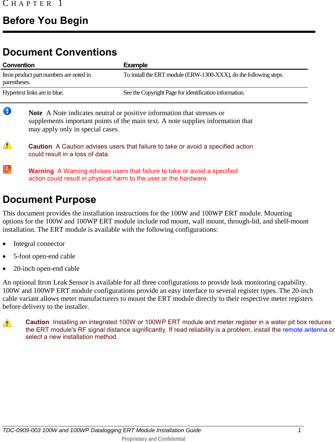  TDC-0909-003 100W and 100WP Datalogging ERT Module Installation Guide  1   Proprietary and Confidential     Document Conventions  Convention Example Itron product part numbers are noted in parentheses. To install the ERT module (ERW-1300-XXX), do the following steps. Hypertext links are in blue. See the Copyright Page for identification information.    Note  A Note indicates neutral or positive information that stresses or supplements important points of the main text. A note supplies information that may apply only in special cases.   Caution  A Caution advises users that failure to take or avoid a specified action could result in a loss of data.    Warning  A Warning advises users that failure to take or avoid a specified action could result in physical harm to the user or the hardware. Document Purpose This document provides the installation instructions for the 100W and 100WP ERT module. Mounting options for the 100W and 100WP ERT module include rod mount, wall mount, through-lid, and shelf-mount installation. The ERT module is available with the following configurations: • Integral connector  • 5-foot open-end cable • 20-inch open-end cable An optional Itron Leak Sensor is available for all three configurations to provide leak monitoring capability. 100W and 100WP ERT module configurations provide an easy interface to several register types. The 20-inch cable variant allows meter manufacturers to mount the ERT module directly to their respective meter registers before delivery to the installer.   Caution  Installing an integrated 100W or 100WP ERT module and meter register in a water pit box reduces the ERT module&apos;s RF signal distance significantly. If read reliability is a problem, install the remote antenna or select a new installation method.   CHAPTER 1  Before You Begin 