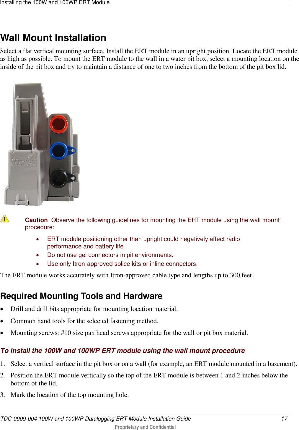 Installing the 100W and 100WP ERT Module   TDC-0909-004 100W and 100WP Datalogging ERT Module Installation Guide  17   Proprietary and Confidential     Wall Mount Installation Select a flat vertical mounting surface. Install the ERT module in an upright position. Locate the ERT module as high as possible. To mount the ERT module to the wall in a water pit box, select a mounting location on the inside of the pit box and try to maintain a distance of one to two inches from the bottom of the pit box lid.    Caution  Observe the following guidelines for mounting the ERT module using the wall mount procedure:   ERT module positioning other than upright could negatively affect radio performance and battery life.   Do not use gel connectors in pit environments.   Use only Itron-approved splice kits or inline connectors.  The ERT module works accurately with Itron-approved cable type and lengths up to 300 feet.  Required Mounting Tools and Hardware  Drill and drill bits appropriate for mounting location material.  Common hand tools for the selected fastening method.  Mounting screws: #10 size pan head screws appropriate for the wall or pit box material.  To install the 100W and 100WP ERT module using the wall mount procedure 1. Select a vertical surface in the pit box or on a wall (for example, an ERT module mounted in a basement). 2. Position the ERT module vertically so the top of the ERT module is between 1 and 2-inches below the bottom of the lid. 3. Mark the location of the top mounting hole. 