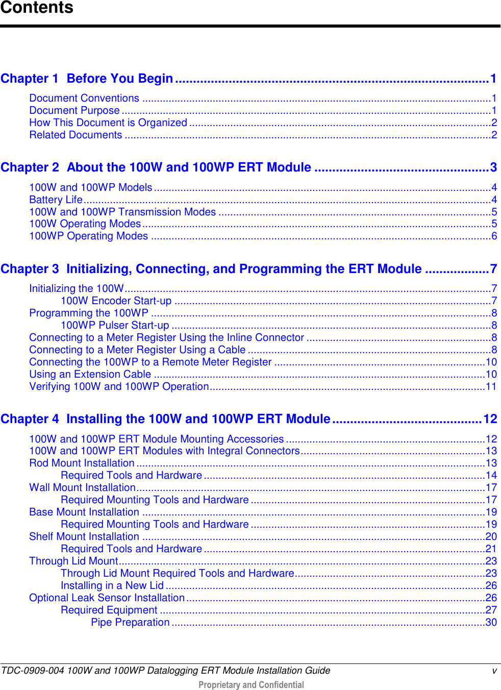  TDC-0909-004 100W and 100WP Datalogging ERT Module Installation Guide  v   Proprietary and Confidential      Chapter 1  Before You Begin ........................................................................................ 1 Document Conventions ....................................................................................................................... 1 Document Purpose .............................................................................................................................. 1 How This Document is Organized ....................................................................................................... 2 Related Documents ............................................................................................................................. 2 Chapter 2  About the 100W and 100WP ERT Module ................................................. 3 100W and 100WP Models ................................................................................................................... 4 Battery Life ........................................................................................................................................... 4 100W and 100WP Transmission Modes ............................................................................................. 5 100W Operating Modes ....................................................................................................................... 5 100WP Operating Modes .................................................................................................................... 6 Chapter 3  Initializing, Connecting, and Programming the ERT Module .................. 7 Initializing the 100W ............................................................................................................................. 7 100W Encoder Start-up ............................................................................................................ 7 Programming the 100WP .................................................................................................................... 8 100WP Pulser Start-up ............................................................................................................. 8 Connecting to a Meter Register Using the Inline Connector ............................................................... 8 Connecting to a Meter Register Using a Cable ................................................................................... 8 Connecting the 100WP to a Remote Meter Register ........................................................................ 10 Using an Extension Cable ................................................................................................................. 10 Verifying 100W and 100WP Operation .............................................................................................. 11 Chapter 4  Installing the 100W and 100WP ERT Module .......................................... 12 100W and 100WP ERT Module Mounting Accessories .................................................................... 12 100W and 100WP ERT Modules with Integral Connectors ............................................................... 13 Rod Mount Installation ....................................................................................................................... 13 Required Tools and Hardware ................................................................................................ 14 Wall Mount Installation ....................................................................................................................... 17 Required Mounting Tools and Hardware ................................................................................ 17 Base Mount Installation ..................................................................................................................... 19 Required Mounting Tools and Hardware ................................................................................ 19 Shelf Mount Installation ..................................................................................................................... 20 Required Tools and Hardware ................................................................................................ 21 Through Lid Mount ............................................................................................................................. 23 Through Lid Mount Required Tools and Hardware................................................................. 23 Installing in a New Lid ............................................................................................................. 26 Optional Leak Sensor Installation ...................................................................................................... 26 Required Equipment ............................................................................................................... 27 Pipe Preparation ........................................................................................................... 30 Contents 