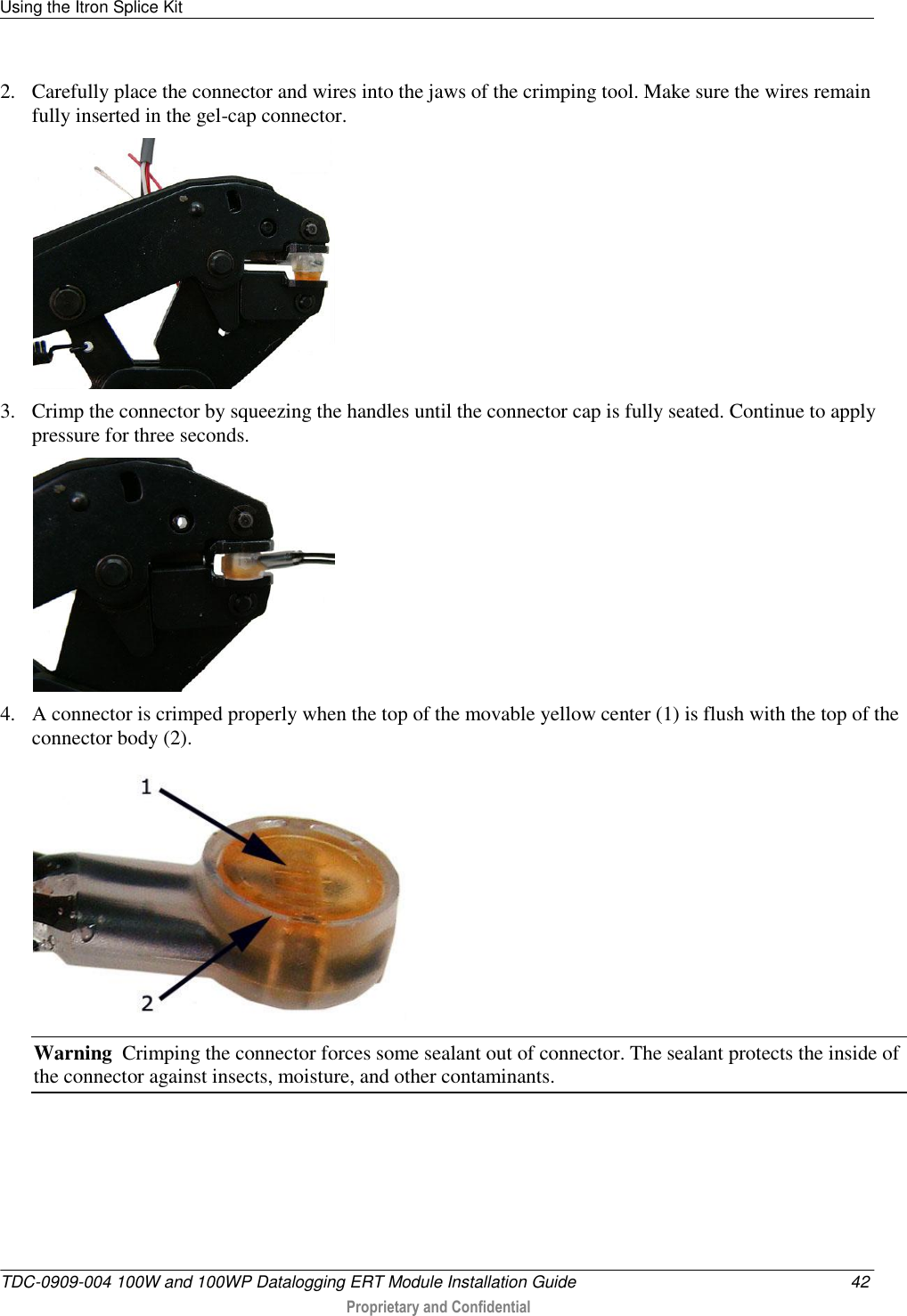 Using the Itron Splice Kit   TDC-0909-004 100W and 100WP Datalogging ERT Module Installation Guide  42  Proprietary and Confidential    2. Carefully place the connector and wires into the jaws of the crimping tool. Make sure the wires remain fully inserted in the gel-cap connector.  3. Crimp the connector by squeezing the handles until the connector cap is fully seated. Continue to apply pressure for three seconds.  4. A connector is crimped properly when the top of the movable yellow center (1) is flush with the top of the connector body (2).  Warning  Crimping the connector forces some sealant out of connector. The sealant protects the inside of the connector against insects, moisture, and other contaminants.   