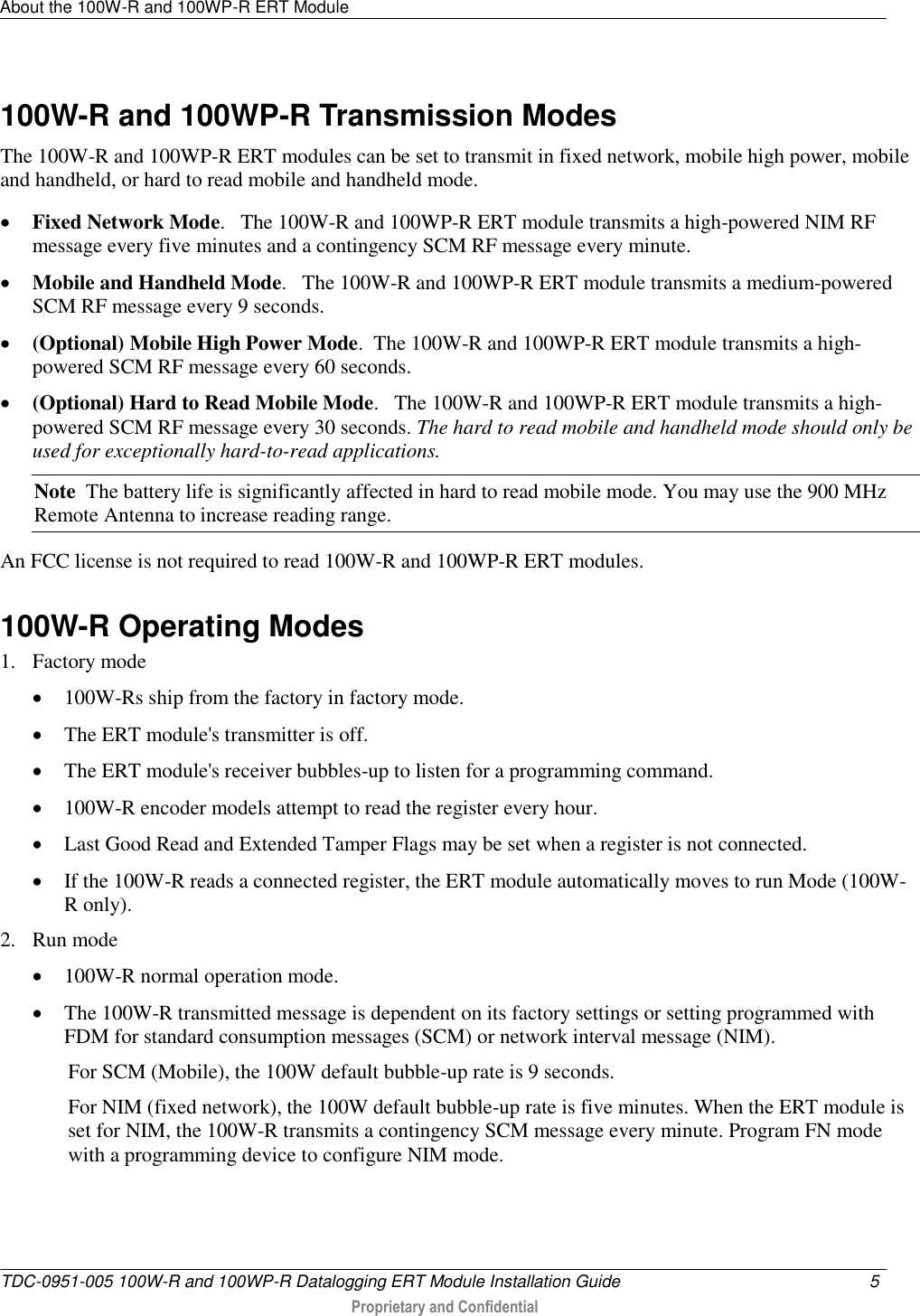 About the 100W-R and 100WP-R ERT Module   TDC-0951-005 100W-R and 100WP-R Datalogging ERT Module Installation Guide  5   Proprietary and Confidential     100W-R and 100WP-R Transmission Modes The 100W-R and 100WP-R ERT modules can be set to transmit in fixed network, mobile high power, mobile and handheld, or hard to read mobile and handheld mode.   Fixed Network Mode.   The 100W-R and 100WP-R ERT module transmits a high-powered NIM RF message every five minutes and a contingency SCM RF message every minute.    Mobile and Handheld Mode.   The 100W-R and 100WP-R ERT module transmits a medium-powered SCM RF message every 9 seconds.   (Optional) Mobile High Power Mode.  The 100W-R and 100WP-R ERT module transmits a high-powered SCM RF message every 60 seconds.    (Optional) Hard to Read Mobile Mode.   The 100W-R and 100WP-R ERT module transmits a high-powered SCM RF message every 30 seconds. The hard to read mobile and handheld mode should only be used for exceptionally hard-to-read applications.  Note  The battery life is significantly affected in hard to read mobile mode. You may use the 900 MHz Remote Antenna to increase reading range. An FCC license is not required to read 100W-R and 100WP-R ERT modules.   100W-R Operating Modes 1. Factory mode  100W-Rs ship from the factory in factory mode.  The ERT module&apos;s transmitter is off.  The ERT module&apos;s receiver bubbles-up to listen for a programming command.  100W-R encoder models attempt to read the register every hour.  Last Good Read and Extended Tamper Flags may be set when a register is not connected.  If the 100W-R reads a connected register, the ERT module automatically moves to run Mode (100W-R only). 2. Run mode  100W-R normal operation mode.  The 100W-R transmitted message is dependent on its factory settings or setting programmed with FDM for standard consumption messages (SCM) or network interval message (NIM). For SCM (Mobile), the 100W default bubble-up rate is 9 seconds. For NIM (fixed network), the 100W default bubble-up rate is five minutes. When the ERT module is set for NIM, the 100W-R transmits a contingency SCM message every minute. Program FN mode with a programming device to configure NIM mode.  