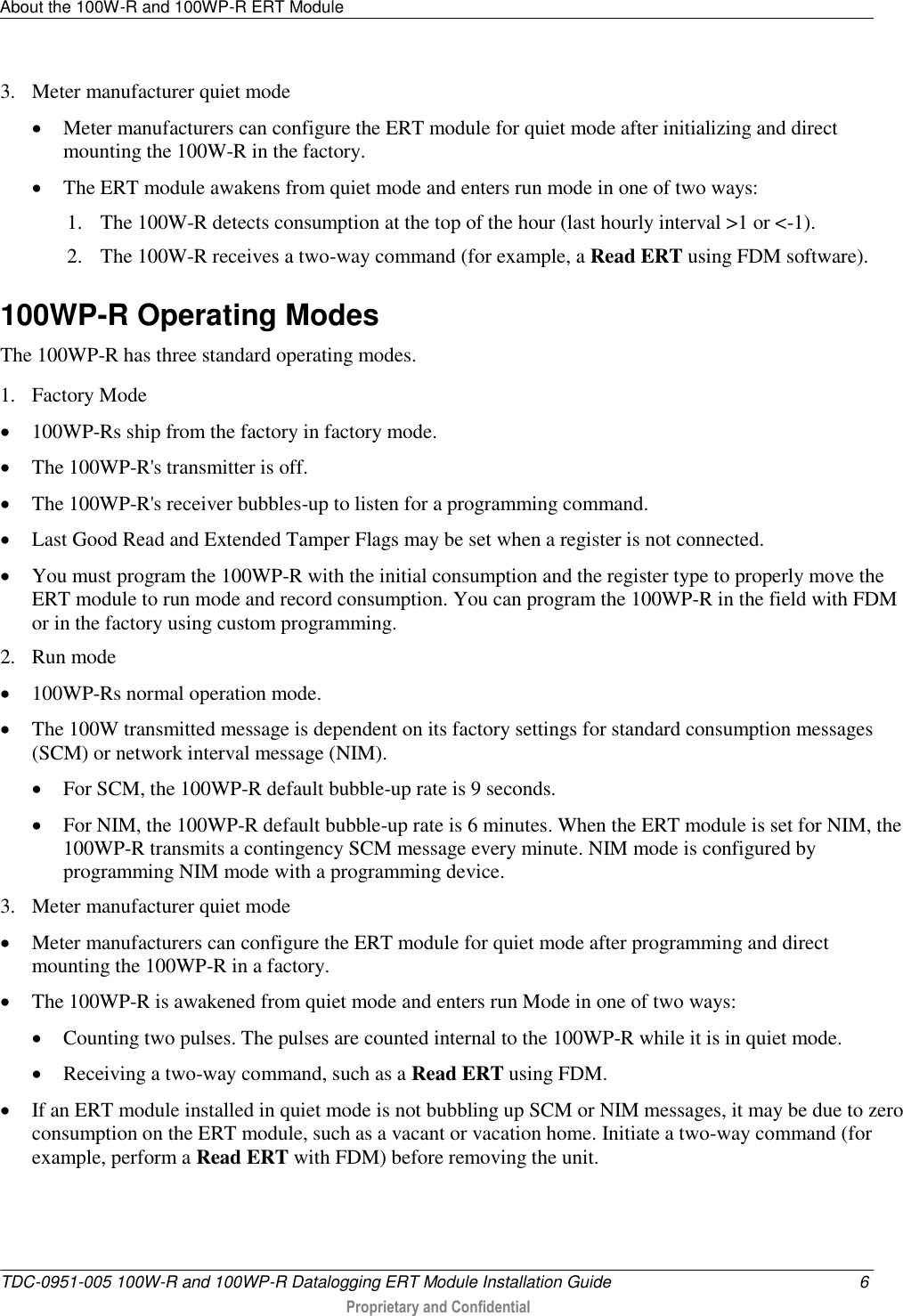 About the 100W-R and 100WP-R ERT Module   TDC-0951-005 100W-R and 100WP-R Datalogging ERT Module Installation Guide  6  Proprietary and Confidential    3. Meter manufacturer quiet mode  Meter manufacturers can configure the ERT module for quiet mode after initializing and direct mounting the 100W-R in the factory.   The ERT module awakens from quiet mode and enters run mode in one of two ways: 1. The 100W-R detects consumption at the top of the hour (last hourly interval &gt;1 or &lt;-1). 2. The 100W-R receives a two-way command (for example, a Read ERT using FDM software).  100WP-R Operating Modes The 100WP-R has three standard operating modes. 1. Factory Mode  100WP-Rs ship from the factory in factory mode.  The 100WP-R&apos;s transmitter is off.  The 100WP-R&apos;s receiver bubbles-up to listen for a programming command.  Last Good Read and Extended Tamper Flags may be set when a register is not connected.  You must program the 100WP-R with the initial consumption and the register type to properly move the ERT module to run mode and record consumption. You can program the 100WP-R in the field with FDM or in the factory using custom programming. 2. Run mode  100WP-Rs normal operation mode.  The 100W transmitted message is dependent on its factory settings for standard consumption messages (SCM) or network interval message (NIM).  For SCM, the 100WP-R default bubble-up rate is 9 seconds.  For NIM, the 100WP-R default bubble-up rate is 6 minutes. When the ERT module is set for NIM, the 100WP-R transmits a contingency SCM message every minute. NIM mode is configured by programming NIM mode with a programming device.  3. Meter manufacturer quiet mode  Meter manufacturers can configure the ERT module for quiet mode after programming and direct mounting the 100WP-R in a factory.  The 100WP-R is awakened from quiet mode and enters run Mode in one of two ways:  Counting two pulses. The pulses are counted internal to the 100WP-R while it is in quiet mode.  Receiving a two-way command, such as a Read ERT using FDM.  If an ERT module installed in quiet mode is not bubbling up SCM or NIM messages, it may be due to zero consumption on the ERT module, such as a vacant or vacation home. Initiate a two-way command (for example, perform a Read ERT with FDM) before removing the unit.  