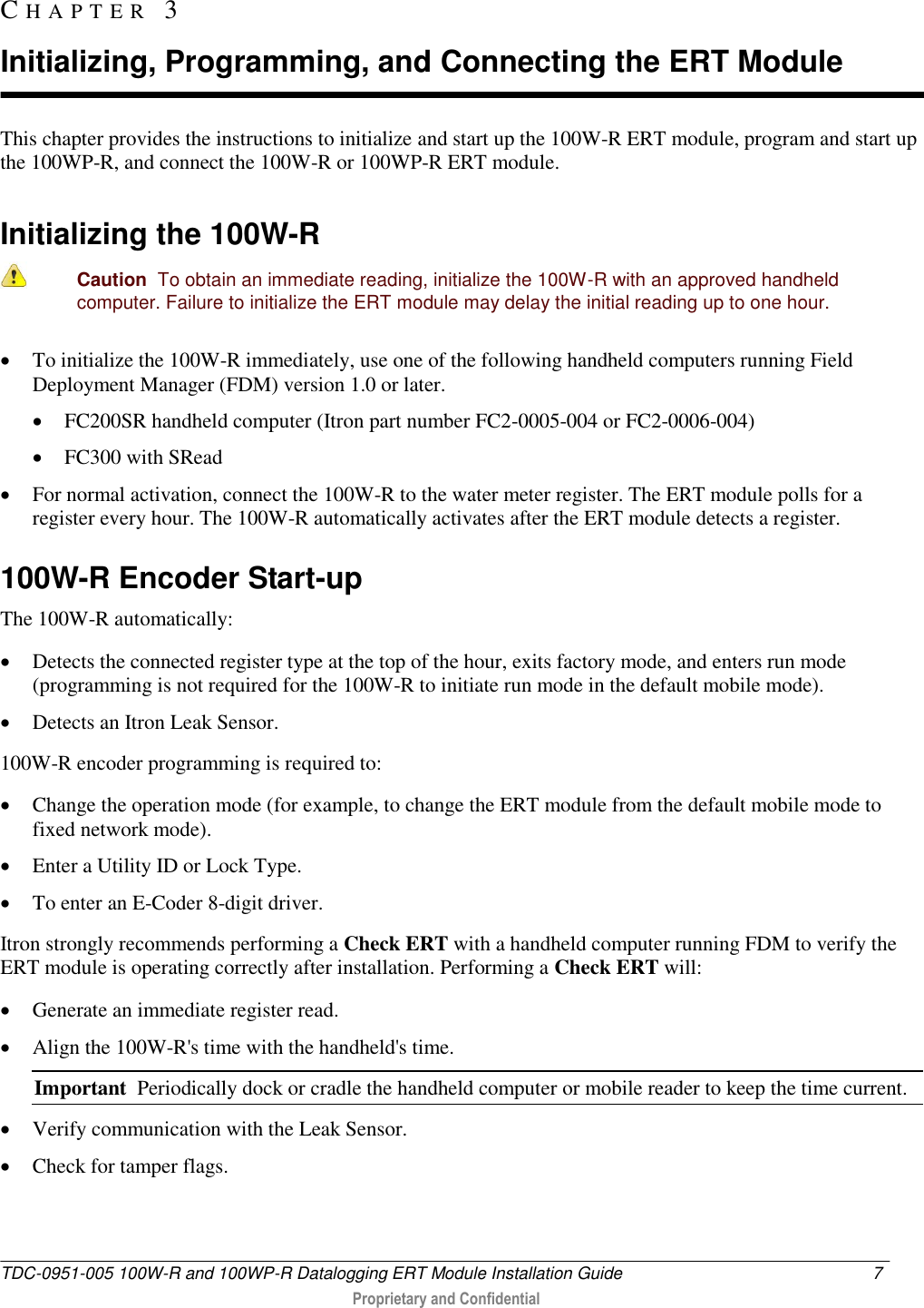  TDC-0951-005 100W-R and 100WP-R Datalogging ERT Module Installation Guide  7   Proprietary and Confidential     This chapter provides the instructions to initialize and start up the 100W-R ERT module, program and start up the 100WP-R, and connect the 100W-R or 100WP-R ERT module.   Initializing the 100W-R   Caution  To obtain an immediate reading, initialize the 100W-R with an approved handheld computer. Failure to initialize the ERT module may delay the initial reading up to one hour.  To initialize the 100W-R immediately, use one of the following handheld computers running Field Deployment Manager (FDM) version 1.0 or later.   FC200SR handheld computer (Itron part number FC2-0005-004 or FC2-0006-004)  FC300 with SRead  For normal activation, connect the 100W-R to the water meter register. The ERT module polls for a register every hour. The 100W-R automatically activates after the ERT module detects a register.   100W-R Encoder Start-up The 100W-R automatically:  Detects the connected register type at the top of the hour, exits factory mode, and enters run mode (programming is not required for the 100W-R to initiate run mode in the default mobile mode).   Detects an Itron Leak Sensor. 100W-R encoder programming is required to:   Change the operation mode (for example, to change the ERT module from the default mobile mode to fixed network mode).  Enter a Utility ID or Lock Type.  To enter an E-Coder 8-digit driver. Itron strongly recommends performing a Check ERT with a handheld computer running FDM to verify the ERT module is operating correctly after installation. Performing a Check ERT will:  Generate an immediate register read.  Align the 100W-R&apos;s time with the handheld&apos;s time. Important  Periodically dock or cradle the handheld computer or mobile reader to keep the time current.  Verify communication with the Leak Sensor.  Check for tamper flags.  CH A P T E R   3  Initializing, Programming, and Connecting the ERT Module 