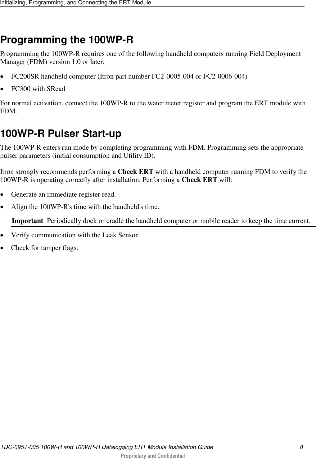 Initializing, Programming, and Connecting the ERT Module   TDC-0951-005 100W-R and 100WP-R Datalogging ERT Module Installation Guide  8  Proprietary and Confidential    Programming the 100WP-R Programming the 100WP-R requires one of the following handheld computers running Field Deployment Manager (FDM) version 1.0 or later.  FC200SR handheld computer (Itron part number FC2-0005-004 or FC2-0006-004)  FC300 with SRead For normal activation, connect the 100WP-R to the water meter register and program the ERT module with FDM.   100WP-R Pulser Start-up The 100WP-R enters run mode by completing programming with FDM. Programming sets the appropriate pulser parameters (initial consumption and Utility ID). Itron strongly recommends performing a Check ERT with a handheld computer running FDM to verify the 100WP-R is operating correctly after installation. Performing a Check ERT will:  Generate an immediate register read.  Align the 100WP-R&apos;s time with the handheld&apos;s time. Important  Periodically dock or cradle the handheld computer or mobile reader to keep the time current.  Verify communication with the Leak Sensor.  Check for tamper flags.  