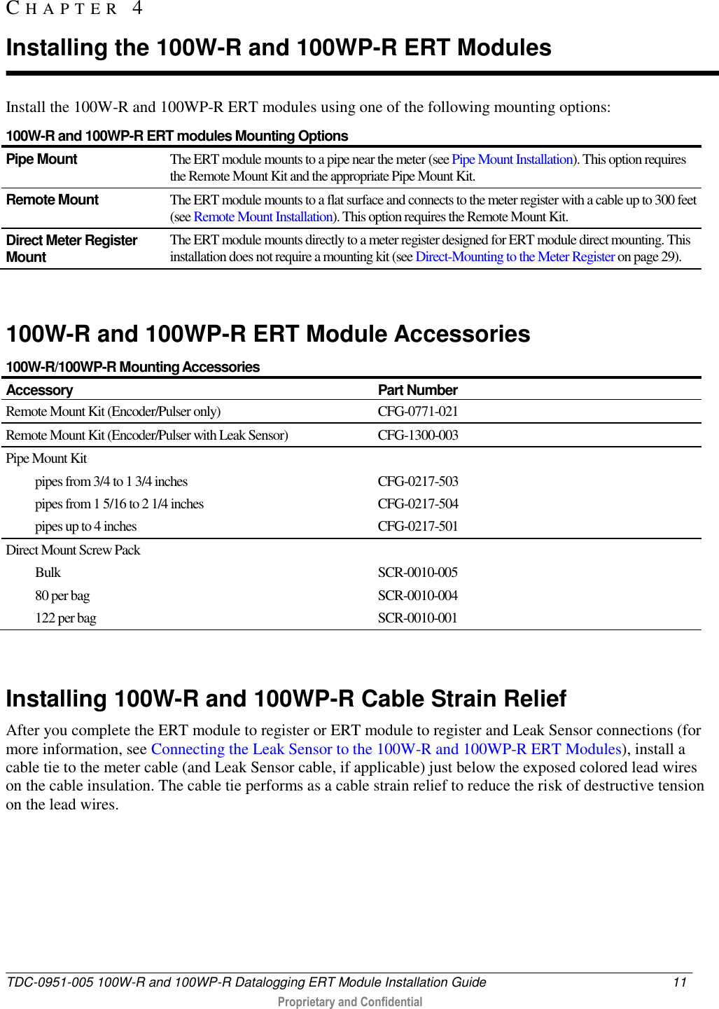  TDC-0951-005 100W-R and 100WP-R Datalogging ERT Module Installation Guide  11   Proprietary and Confidential     Install the 100W-R and 100WP-R ERT modules using one of the following mounting options: 100W-R and 100WP-R ERT modules Mounting Options Pipe Mount The ERT module mounts to a pipe near the meter (see Pipe Mount Installation). This option requires the Remote Mount Kit and the appropriate Pipe Mount Kit. Remote Mount The ERT module mounts to a flat surface and connects to the meter register with a cable up to 300 feet (see Remote Mount Installation). This option requires the Remote Mount Kit. Direct Meter Register Mount The ERT module mounts directly to a meter register designed for ERT module direct mounting. This installation does not require a mounting kit (see Direct-Mounting to the Meter Register on page 29).      100W-R and 100WP-R ERT Module Accessories 100W-R/100WP-R Mounting Accessories Accessory Part Number Remote Mount Kit (Encoder/Pulser only) CFG-0771-021 Remote Mount Kit (Encoder/Pulser with Leak Sensor) CFG-1300-003 Pipe Mount Kit pipes from 3/4 to 1 3/4 inches pipes from 1 5/16 to 2 1/4 inches pipes up to 4 inches  CFG-0217-503 CFG-0217-504 CFG-0217-501 Direct Mount Screw Pack Bulk 80 per bag 122 per bag  SCR-0010-005  SCR-0010-004 SCR-0010-001   Installing 100W-R and 100WP-R Cable Strain Relief After you complete the ERT module to register or ERT module to register and Leak Sensor connections (for more information, see Connecting the Leak Sensor to the 100W-R and 100WP-R ERT Modules), install a cable tie to the meter cable (and Leak Sensor cable, if applicable) just below the exposed colored lead wires on the cable insulation. The cable tie performs as a cable strain relief to reduce the risk of destructive tension on the lead wires.  CH A P T E R   4  Installing the 100W-R and 100WP-R ERT Modules 