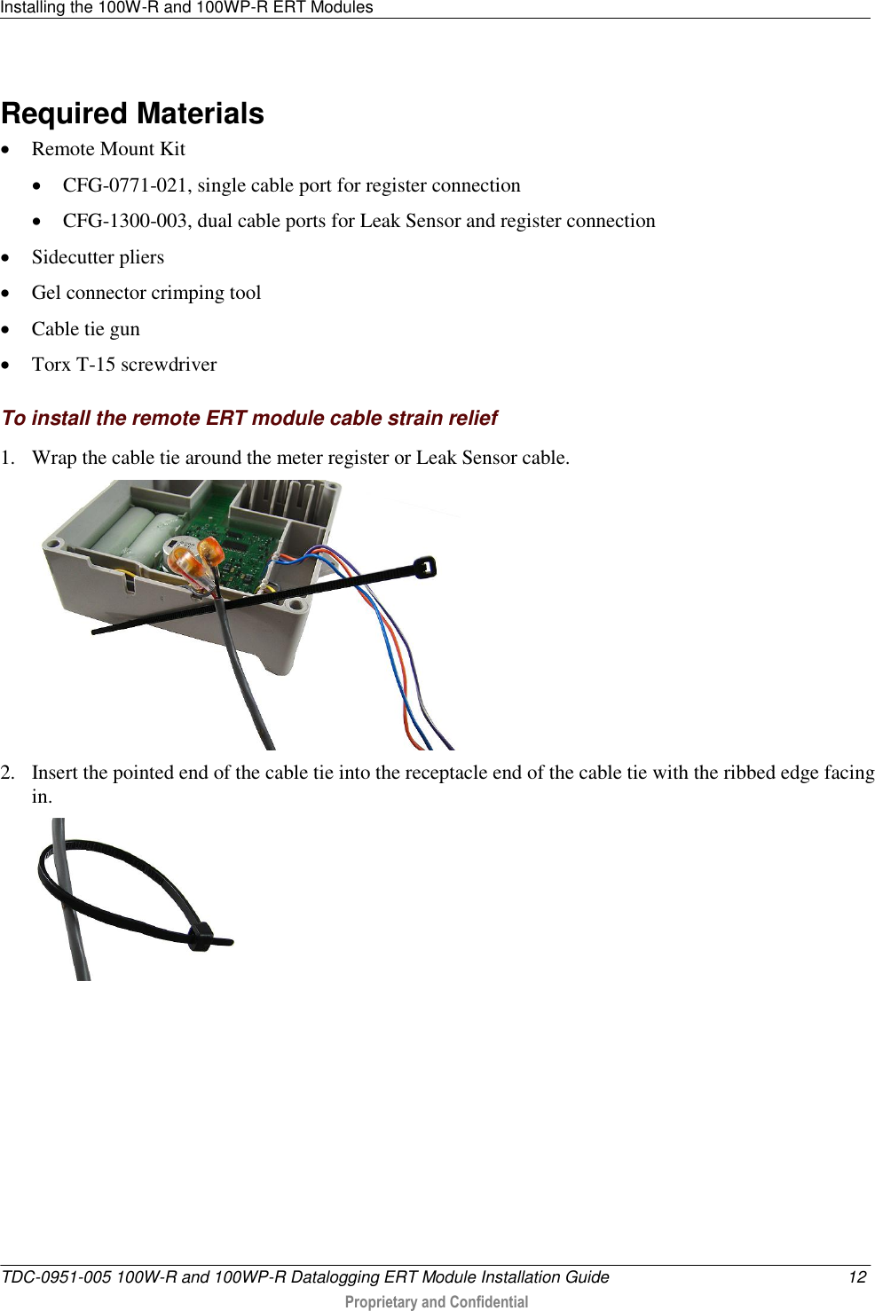 Installing the 100W-R and 100WP-R ERT Modules   TDC-0951-005 100W-R and 100WP-R Datalogging ERT Module Installation Guide  12  Proprietary and Confidential    Required Materials  Remote Mount Kit  CFG-0771-021, single cable port for register connection  CFG-1300-003, dual cable ports for Leak Sensor and register connection  Sidecutter pliers  Gel connector crimping tool  Cable tie gun  Torx T-15 screwdriver  To install the remote ERT module cable strain relief 1. Wrap the cable tie around the meter register or Leak Sensor cable.  2. Insert the pointed end of the cable tie into the receptacle end of the cable tie with the ribbed edge facing in.   