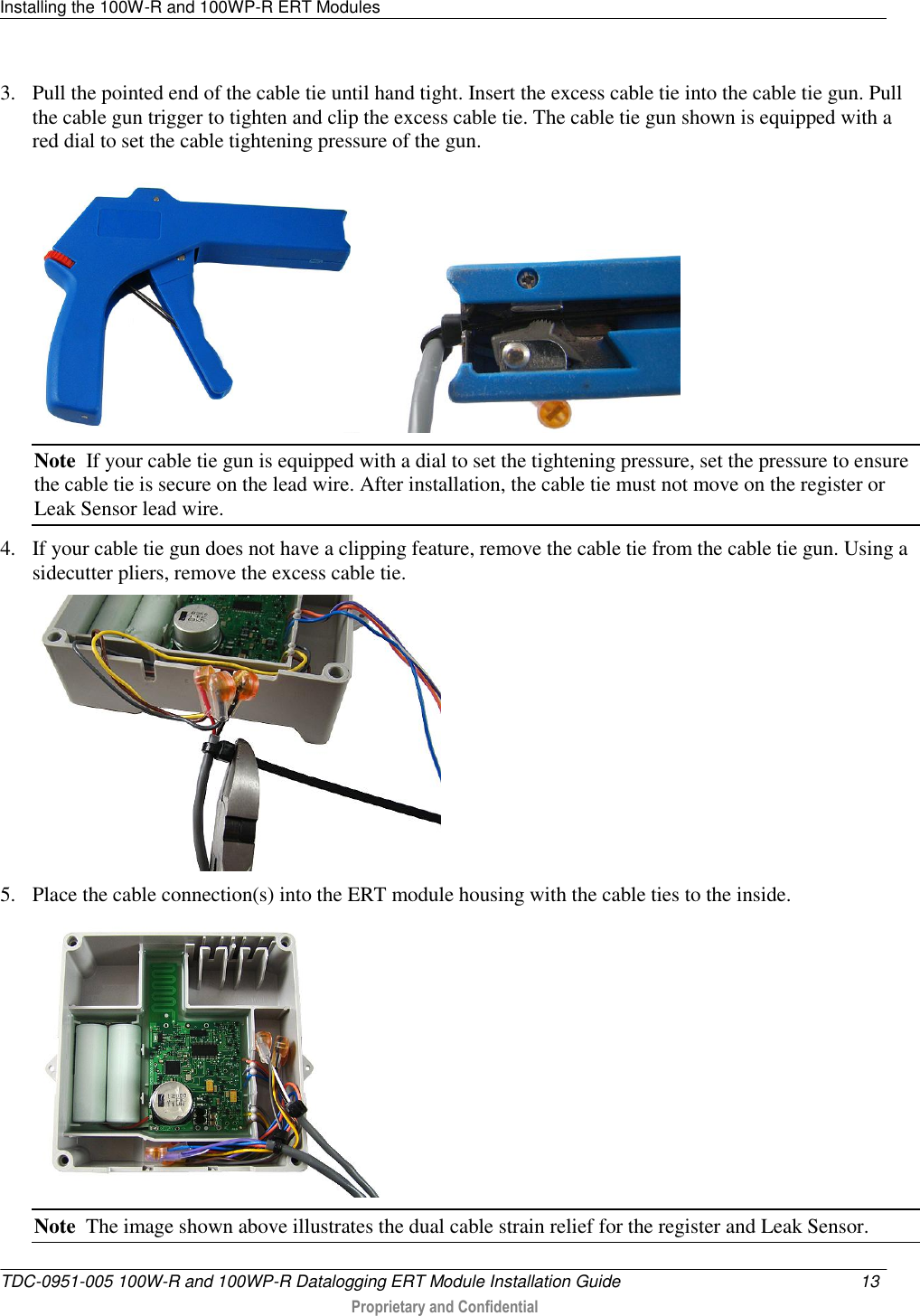 Installing the 100W-R and 100WP-R ERT Modules   TDC-0951-005 100W-R and 100WP-R Datalogging ERT Module Installation Guide  13   Proprietary and Confidential     3. Pull the pointed end of the cable tie until hand tight. Insert the excess cable tie into the cable tie gun. Pull the cable gun trigger to tighten and clip the excess cable tie. The cable tie gun shown is equipped with a red dial to set the cable tightening pressure of the gun.            Note  If your cable tie gun is equipped with a dial to set the tightening pressure, set the pressure to ensure the cable tie is secure on the lead wire. After installation, the cable tie must not move on the register or Leak Sensor lead wire. 4. If your cable tie gun does not have a clipping feature, remove the cable tie from the cable tie gun. Using a sidecutter pliers, remove the excess cable tie.  5. Place the cable connection(s) into the ERT module housing with the cable ties to the inside.  Note  The image shown above illustrates the dual cable strain relief for the register and Leak Sensor.  