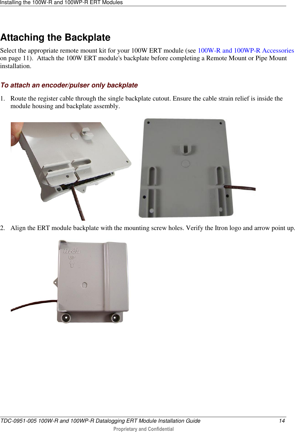 Installing the 100W-R and 100WP-R ERT Modules   TDC-0951-005 100W-R and 100WP-R Datalogging ERT Module Installation Guide  14  Proprietary and Confidential    Attaching the Backplate Select the appropriate remote mount kit for your 100W ERT module (see 100W-R and 100WP-R Accessories on page 11).  Attach the 100W ERT module&apos;s backplate before completing a Remote Mount or Pipe Mount installation.  To attach an encoder/pulser only backplate 1. Route the register cable through the single backplate cutout. Ensure the cable strain relief is inside the module housing and backplate assembly.     2. Align the ERT module backplate with the mounting screw holes. Verify the Itron logo and arrow point up.   