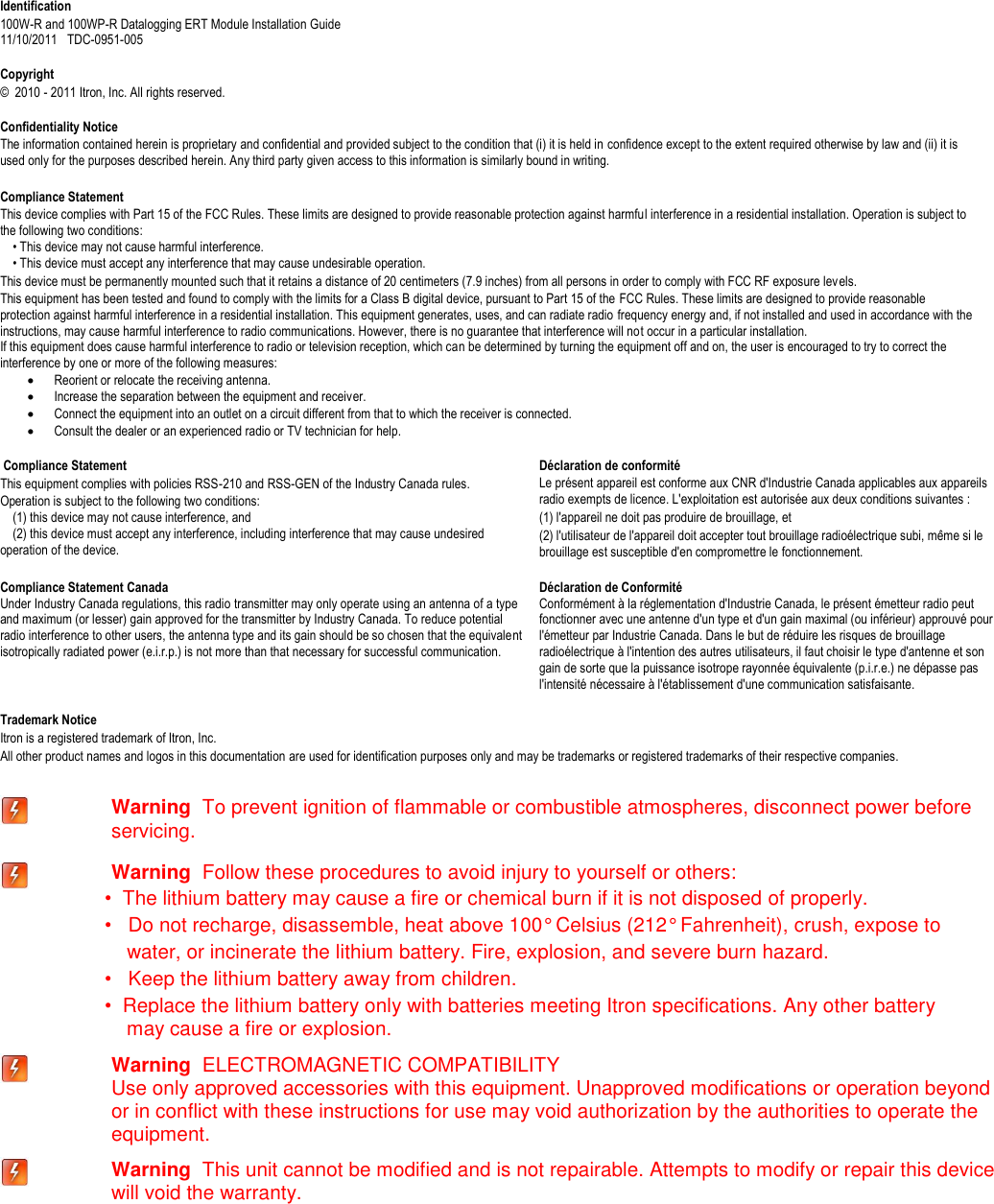   Identification 100W-R and 100WP-R Datalogging ERT Module Installation Guide  11/10/2011   TDC-0951-005  Copyright ©  2010 - 2011 Itron, Inc. All rights reserved.  Confidentiality Notice The information contained herein is proprietary and confidential and provided subject to the condition that (i) it is held in confidence except to the extent required otherwise by law and (ii) it is used only for the purposes described herein. Any third party given access to this information is similarly bound in writing.  Compliance Statement This device complies with Part 15 of the FCC Rules. These limits are designed to provide reasonable protection against harmful interference in a residential installation. Operation is subject to the following two conditions:       • This device may not cause harmful interference.       • This device must accept any interference that may cause undesirable operation.   This device must be permanently mounted such that it retains a distance of 20 centimeters (7.9 inches) from all persons in order to comply with FCC RF exposure levels.   This equipment has been tested and found to comply with the limits for a Class B digital device, pursuant to Part 15 of the FCC Rules. These limits are designed to provide reasonable protection against harmful interference in a residential installation. This equipment generates, uses, and can radiate radio frequency energy and, if not installed and used in accordance with the instructions, may cause harmful interference to radio communications. However, there is no guarantee that interference will not occur in a particular installation.  If this equipment does cause harmful interference to radio or television reception, which can be determined by turning the equipment off and on, the user is encouraged to try to correct the interference by one or more of the following measures:   Reorient or relocate the receiving antenna.   Increase the separation between the equipment and receiver.   Connect the equipment into an outlet on a circuit different from that to which the receiver is connected.   Consult the dealer or an experienced radio or TV technician for help.    Compliance Statement   This equipment complies with policies RSS-210 and RSS-GEN of the Industry Canada rules.   Operation is subject to the following two conditions:       (1) this device may not cause interference, and       (2) this device must accept any interference, including interference that may cause undesired operation of the device.   Déclaration de conformité Le présent appareil est conforme aux CNR d&apos;Industrie Canada applicables aux appareils radio exempts de licence. L&apos;exploitation est autorisée aux deux conditions suivantes :  (1) l&apos;appareil ne doit pas produire de brouillage, et  (2) l&apos;utilisateur de l&apos;appareil doit accepter tout brouillage radioélectrique subi, même si le brouillage est susceptible d&apos;en compromettre le fonctionnement.   Compliance Statement Canada Under Industry Canada regulations, this radio transmitter may only operate using an antenna of a type and maximum (or lesser) gain approved for the transmitter by Industry Canada. To reduce potential radio interference to other users, the antenna type and its gain should be so chosen that the equivalent isotropically radiated power (e.i.r.p.) is not more than that necessary for successful communication.   Déclaration de Conformité  Conformément à la réglementation d&apos;Industrie Canada, le présent émetteur radio peut fonctionner avec une antenne d&apos;un type et d&apos;un gain maximal (ou inférieur) approuvé pour l&apos;émetteur par Industrie Canada. Dans le but de réduire les risques de brouillage radioélectrique à l&apos;intention des autres utilisateurs, il faut choisir le type d&apos;antenne et son gain de sorte que la puissance isotrope rayonnée équivalente (p.i.r.e.) ne dépasse pas l&apos;intensité nécessaire à l&apos;établissement d&apos;une communication satisfaisante.   Trademark Notice Itron is a registered trademark of Itron, Inc. All other product names and logos in this documentation are used for identification purposes only and may be trademarks or registered trademarks of their respective companies.   Warning  To prevent ignition of flammable or combustible atmospheres, disconnect power before servicing.  Warning  Follow these procedures to avoid injury to yourself or others: •  The lithium battery may cause a fire or chemical burn if it is not disposed of properly. •   Do not recharge, disassemble, heat above 100° Celsius (212° Fahrenheit), crush, expose to      water, or incinerate the lithium battery. Fire, explosion, and severe burn hazard. •   Keep the lithium battery away from children. •  Replace the lithium battery only with batteries meeting Itron specifications. Any other battery      may cause a fire or explosion.  Warning  ELECTROMAGNETIC COMPATIBILITY   Use only approved accessories with this equipment. Unapproved modifications or operation beyond or in conflict with these instructions for use may void authorization by the authorities to operate the equipment.   Warning  This unit cannot be modified and is not repairable. Attempts to modify or repair this device will void the warranty. 