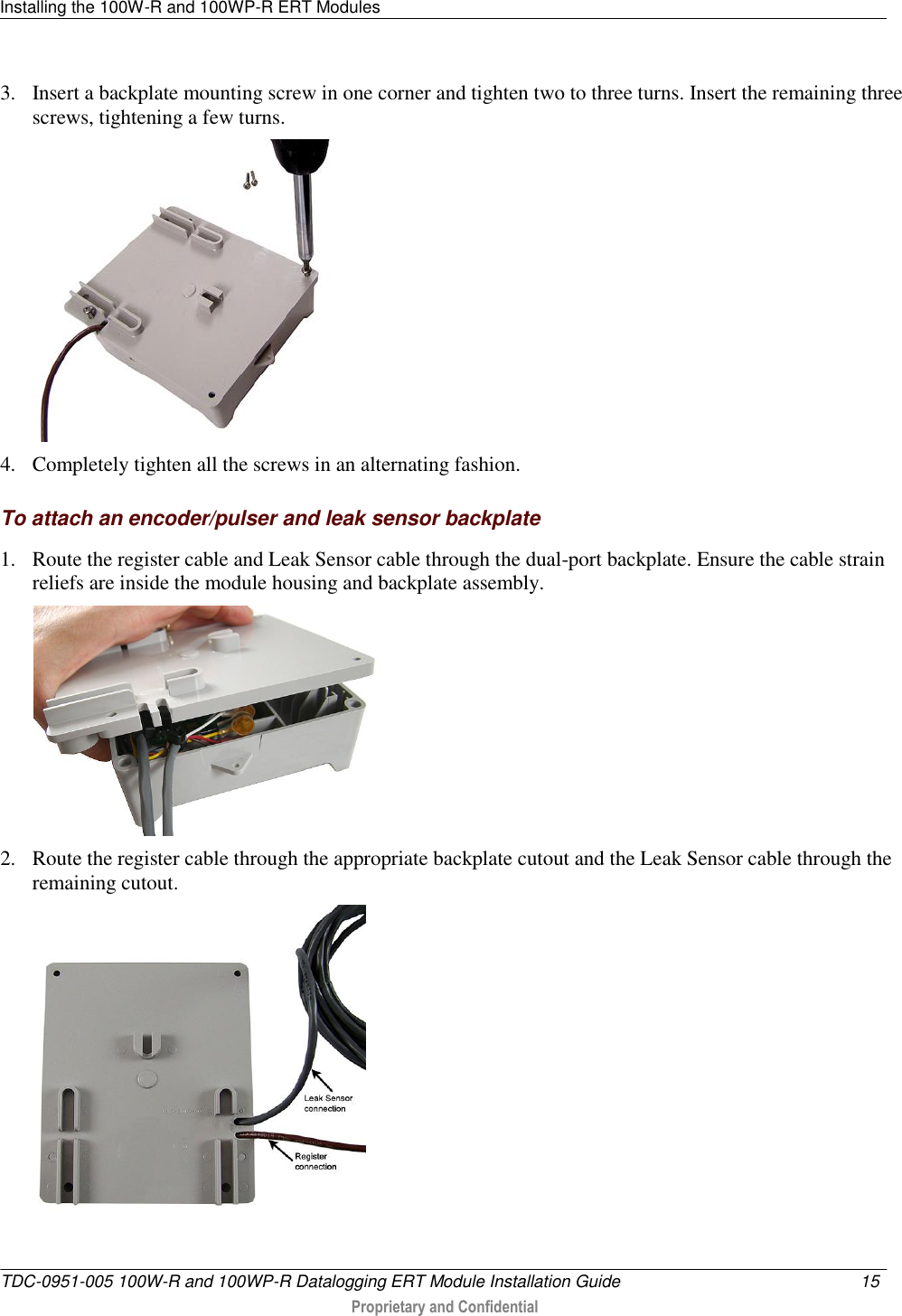 Installing the 100W-R and 100WP-R ERT Modules   TDC-0951-005 100W-R and 100WP-R Datalogging ERT Module Installation Guide  15   Proprietary and Confidential     3. Insert a backplate mounting screw in one corner and tighten two to three turns. Insert the remaining three screws, tightening a few turns.  4. Completely tighten all the screws in an alternating fashion.   To attach an encoder/pulser and leak sensor backplate 1. Route the register cable and Leak Sensor cable through the dual-port backplate. Ensure the cable strain reliefs are inside the module housing and backplate assembly.  2. Route the register cable through the appropriate backplate cutout and the Leak Sensor cable through the remaining cutout.  