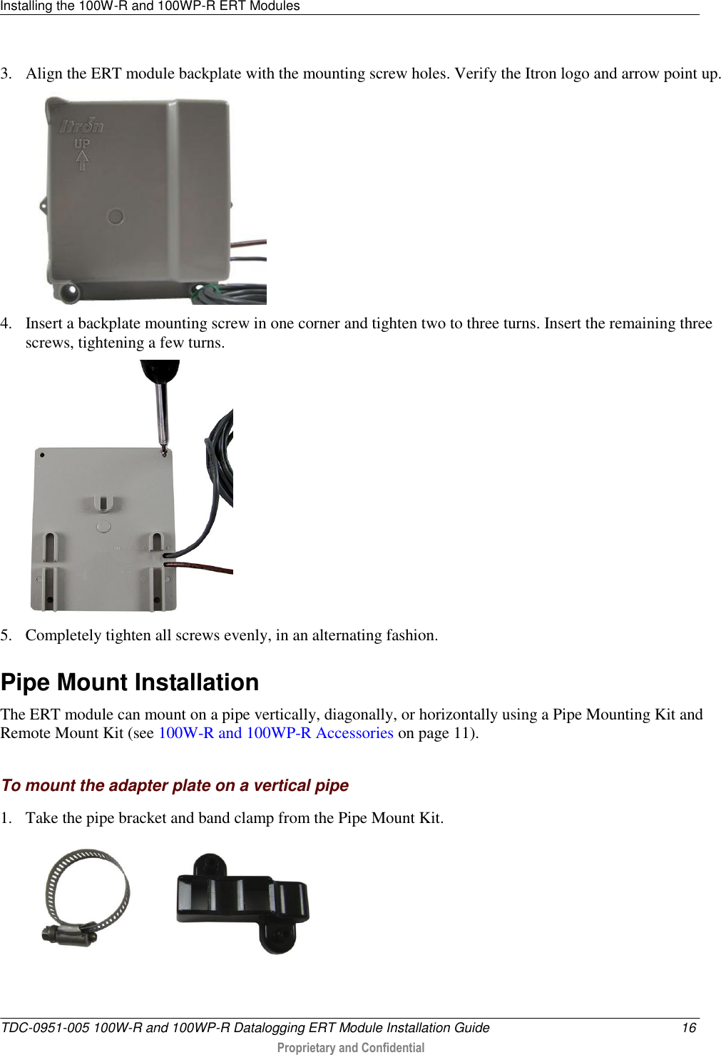 Installing the 100W-R and 100WP-R ERT Modules   TDC-0951-005 100W-R and 100WP-R Datalogging ERT Module Installation Guide  16  Proprietary and Confidential    3. Align the ERT module backplate with the mounting screw holes. Verify the Itron logo and arrow point up.   4. Insert a backplate mounting screw in one corner and tighten two to three turns. Insert the remaining three screws, tightening a few turns.  5. Completely tighten all screws evenly, in an alternating fashion.  Pipe Mount Installation The ERT module can mount on a pipe vertically, diagonally, or horizontally using a Pipe Mounting Kit and Remote Mount Kit (see 100W-R and 100WP-R Accessories on page 11).   To mount the adapter plate on a vertical pipe 1. Take the pipe bracket and band clamp from the Pipe Mount Kit.   