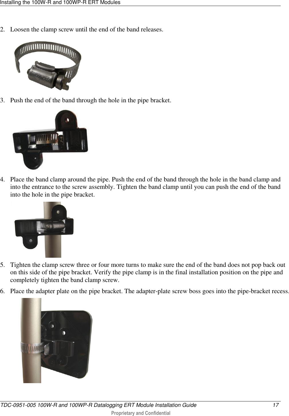 Installing the 100W-R and 100WP-R ERT Modules   TDC-0951-005 100W-R and 100WP-R Datalogging ERT Module Installation Guide  17   Proprietary and Confidential     2. Loosen the clamp screw until the end of the band releases.  3. Push the end of the band through the hole in the pipe bracket.  4. Place the band clamp around the pipe. Push the end of the band through the hole in the band clamp and into the entrance to the screw assembly. Tighten the band clamp until you can push the end of the band into the hole in the pipe bracket.  5. Tighten the clamp screw three or four more turns to make sure the end of the band does not pop back out on this side of the pipe bracket. Verify the pipe clamp is in the final installation position on the pipe and completely tighten the band clamp screw. 6. Place the adapter plate on the pipe bracket. The adapter-plate screw boss goes into the pipe-bracket recess.  