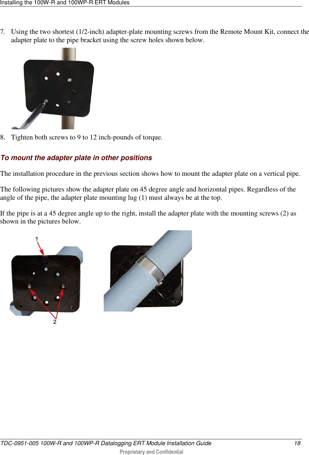 Installing the 100W-R and 100WP-R ERT Modules   TDC-0951-005 100W-R and 100WP-R Datalogging ERT Module Installation Guide  18  Proprietary and Confidential    7. Using the two shortest (1/2-inch) adapter-plate mounting screws from the Remote Mount Kit, connect the adapter plate to the pipe bracket using the screw holes shown below.  8. Tighten both screws to 9 to 12 inch-pounds of torque.   To mount the adapter plate in other positions The installation procedure in the previous section shows how to mount the adapter plate on a vertical pipe. The following pictures show the adapter plate on 45 degree angle and horizontal pipes. Regardless of the angle of the pipe, the adapter plate mounting lug (1) must always be at the top. If the pipe is at a 45 degree angle up to the right, install the adapter plate with the mounting screws (2) as shown in the pictures below.   