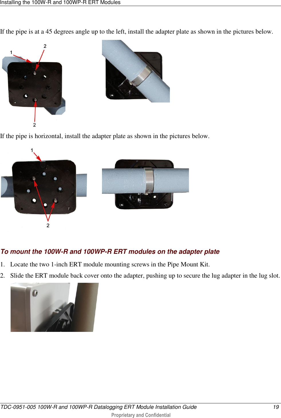 Installing the 100W-R and 100WP-R ERT Modules   TDC-0951-005 100W-R and 100WP-R Datalogging ERT Module Installation Guide  19   Proprietary and Confidential     If the pipe is at a 45 degrees angle up to the left, install the adapter plate as shown in the pictures below.   If the pipe is horizontal, install the adapter plate as shown in the pictures below.     To mount the 100W-R and 100WP-R ERT modules on the adapter plate 1. Locate the two 1-inch ERT module mounting screws in the Pipe Mount Kit. 2. Slide the ERT module back cover onto the adapter, pushing up to secure the lug adapter in the lug slot.   