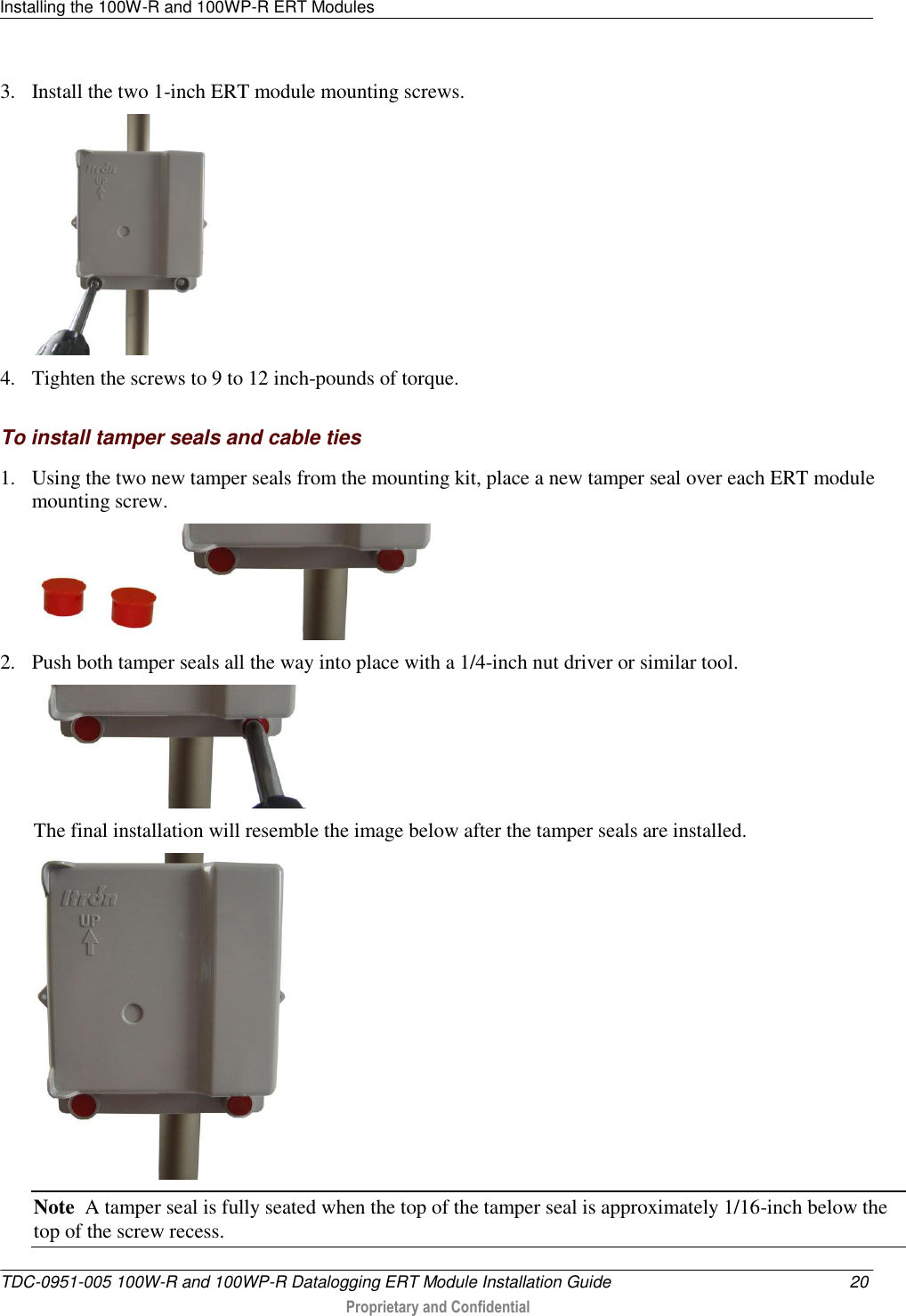 Installing the 100W-R and 100WP-R ERT Modules   TDC-0951-005 100W-R and 100WP-R Datalogging ERT Module Installation Guide 20  Proprietary and Confidential    3. Install the two 1-inch ERT module mounting screws.   4. Tighten the screws to 9 to 12 inch-pounds of torque.   To install tamper seals and cable ties 1. Using the two new tamper seals from the mounting kit, place a new tamper seal over each ERT module mounting screw.  2. Push both tamper seals all the way into place with a 1/4-inch nut driver or similar tool.  The final installation will resemble the image below after the tamper seals are installed.  Note  A tamper seal is fully seated when the top of the tamper seal is approximately 1/16-inch below the top of the screw recess. 