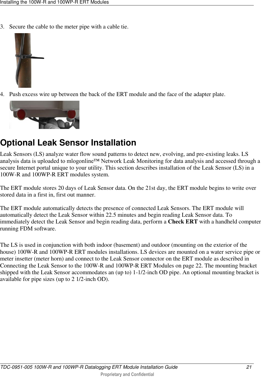 Installing the 100W-R and 100WP-R ERT Modules   TDC-0951-005 100W-R and 100WP-R Datalogging ERT Module Installation Guide  21   Proprietary and Confidential     3. Secure the cable to the meter pipe with a cable tie.  4. Push excess wire up between the back of the ERT module and the face of the adapter plate.   Optional Leak Sensor Installation Leak Sensors (LS) analyze water flow sound patterns to detect new, evolving, and pre-existing leaks. LS analysis data is uploaded to mlogonline™ Network Leak Monitoring for data analysis and accessed through a secure Internet portal unique to your utility. This section describes installation of the Leak Sensor (LS) in a 100W-R and 100WP-R ERT modules system. The ERT module stores 20 days of Leak Sensor data. On the 21st day, the ERT module begins to write over stored data in a first in, first out manner.  The ERT module automatically detects the presence of connected Leak Sensors. The ERT module will automatically detect the Leak Sensor within 22.5 minutes and begin reading Leak Sensor data. To immediately detect the Leak Sensor and begin reading data, perform a Check ERT with a handheld computer running FDM software. The LS is used in conjunction with both indoor (basement) and outdoor (mounting on the exterior of the house) 100W-R and 100WP-R ERT modules installations. LS devices are mounted on a water service pipe or meter insetter (meter horn) and connect to the Leak Sensor connector on the ERT module as described in Connecting the Leak Sensor to the 100W-R and 100WP-R ERT Modules on page 22. The mounting bracket shipped with the Leak Sensor accommodates an (up to) 1-1/2-inch OD pipe. An optional mounting bracket is available for pipe sizes (up to 2 1/2-inch OD).   