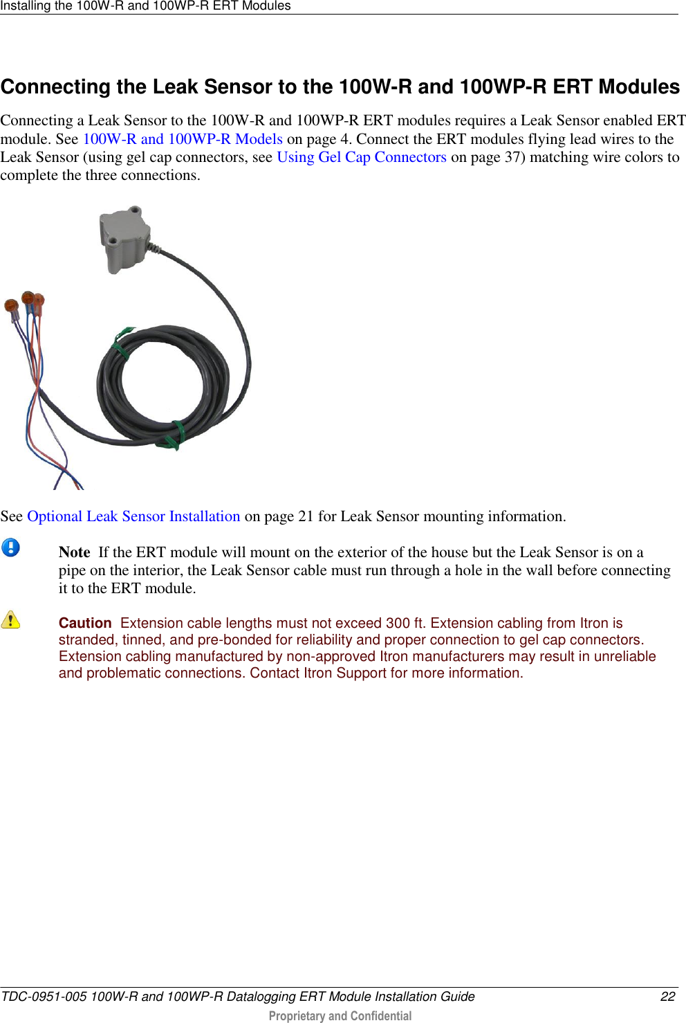 Installing the 100W-R and 100WP-R ERT Modules   TDC-0951-005 100W-R and 100WP-R Datalogging ERT Module Installation Guide  22  Proprietary and Confidential    Connecting the Leak Sensor to the 100W-R and 100WP-R ERT Modules Connecting a Leak Sensor to the 100W-R and 100WP-R ERT modules requires a Leak Sensor enabled ERT module. See 100W-R and 100WP-R Models on page 4. Connect the ERT modules flying lead wires to the Leak Sensor (using gel cap connectors, see Using Gel Cap Connectors on page 37) matching wire colors to complete the three connections.    See Optional Leak Sensor Installation on page 21 for Leak Sensor mounting information.  Note  If the ERT module will mount on the exterior of the house but the Leak Sensor is on a pipe on the interior, the Leak Sensor cable must run through a hole in the wall before connecting it to the ERT module.  Caution  Extension cable lengths must not exceed 300 ft. Extension cabling from Itron is stranded, tinned, and pre-bonded for reliability and proper connection to gel cap connectors. Extension cabling manufactured by non-approved Itron manufacturers may result in unreliable and problematic connections. Contact Itron Support for more information.   