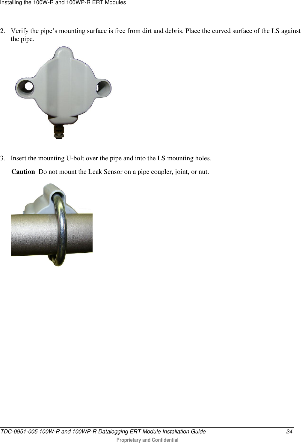 Installing the 100W-R and 100WP-R ERT Modules   TDC-0951-005 100W-R and 100WP-R Datalogging ERT Module Installation Guide  24  Proprietary and Confidential    2. Verify the pipe’s mounting surface is free from dirt and debris. Place the curved surface of the LS against the pipe.   3. Insert the mounting U-bolt over the pipe and into the LS mounting holes.     Caution  Do not mount the Leak Sensor on a pipe coupler, joint, or nut.  