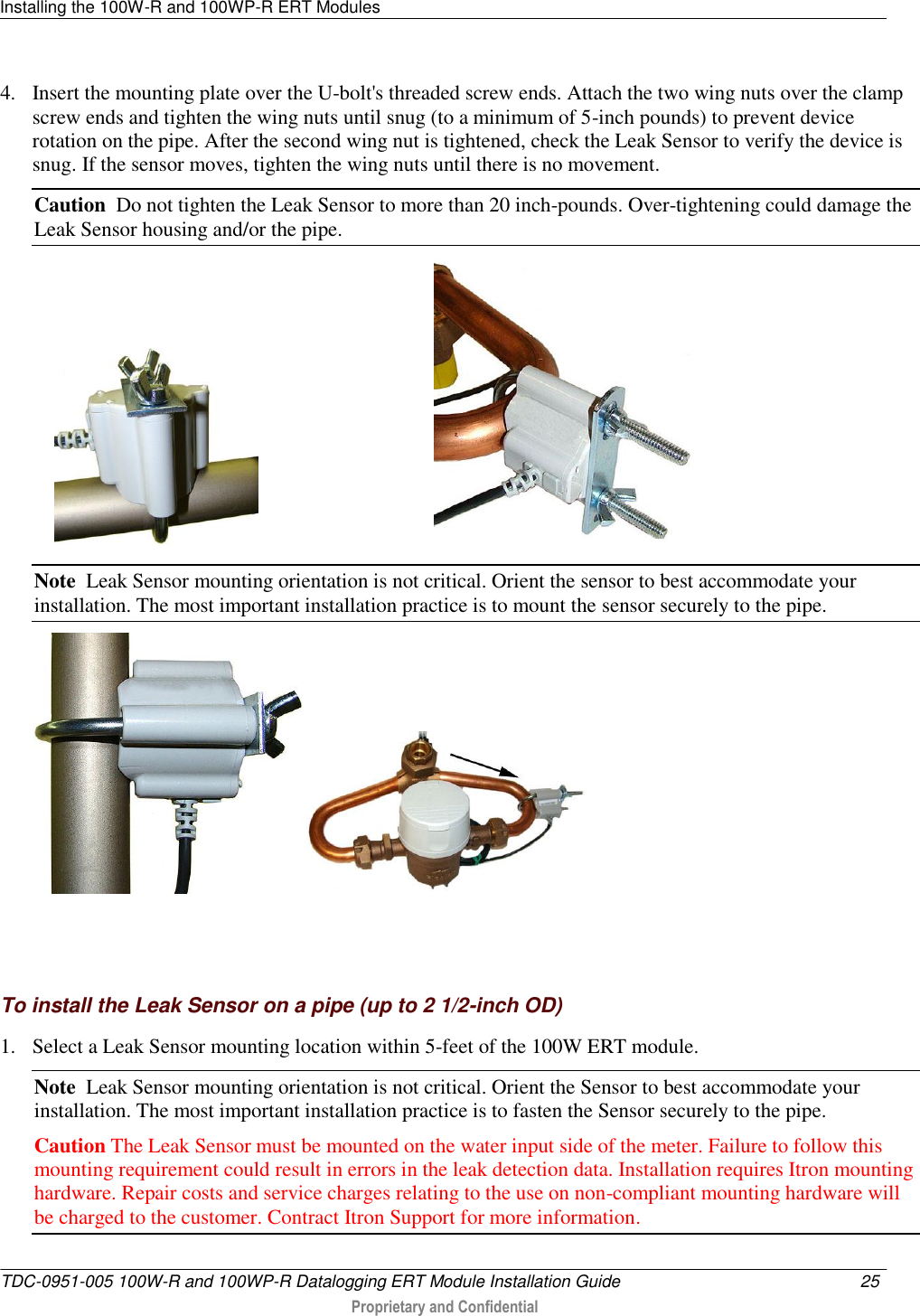 Installing the 100W-R and 100WP-R ERT Modules   TDC-0951-005 100W-R and 100WP-R Datalogging ERT Module Installation Guide  25   Proprietary and Confidential     4. Insert the mounting plate over the U-bolt&apos;s threaded screw ends. Attach the two wing nuts over the clamp screw ends and tighten the wing nuts until snug (to a minimum of 5-inch pounds) to prevent device rotation on the pipe. After the second wing nut is tightened, check the Leak Sensor to verify the device is snug. If the sensor moves, tighten the wing nuts until there is no movement.  Caution  Do not tighten the Leak Sensor to more than 20 inch-pounds. Over-tightening could damage the Leak Sensor housing and/or the pipe.                                          Note  Leak Sensor mounting orientation is not critical. Orient the sensor to best accommodate your installation. The most important installation practice is to mount the sensor securely to the pipe.      To install the Leak Sensor on a pipe (up to 2 1/2-inch OD) 1. Select a Leak Sensor mounting location within 5-feet of the 100W ERT module.  Note  Leak Sensor mounting orientation is not critical. Orient the Sensor to best accommodate your installation. The most important installation practice is to fasten the Sensor securely to the pipe.  Caution The Leak Sensor must be mounted on the water input side of the meter. Failure to follow this mounting requirement could result in errors in the leak detection data. Installation requires Itron mounting hardware. Repair costs and service charges relating to the use on non-compliant mounting hardware will be charged to the customer. Contract Itron Support for more information. 