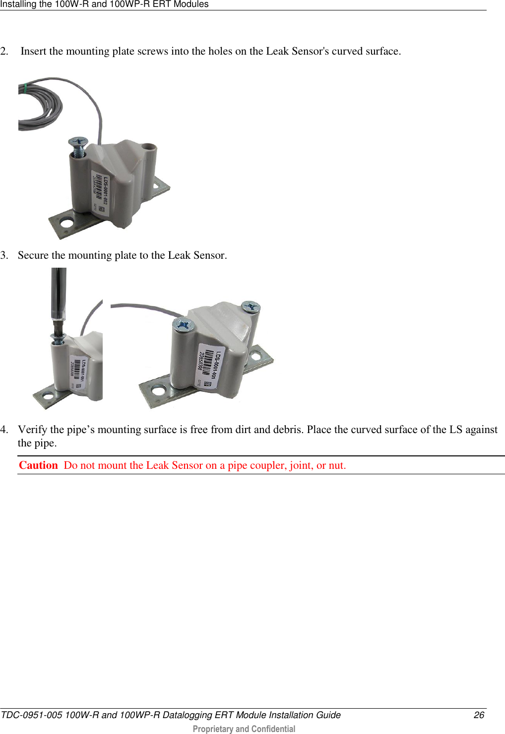 Installing the 100W-R and 100WP-R ERT Modules   TDC-0951-005 100W-R and 100WP-R Datalogging ERT Module Installation Guide  26  Proprietary and Confidential    2.  Insert the mounting plate screws into the holes on the Leak Sensor&apos;s curved surface.  3. Secure the mounting plate to the Leak Sensor.      4. Verify the pipe’s mounting surface is free from dirt and debris. Place the curved surface of the LS against the pipe.  Caution  Do not mount the Leak Sensor on a pipe coupler, joint, or nut. 