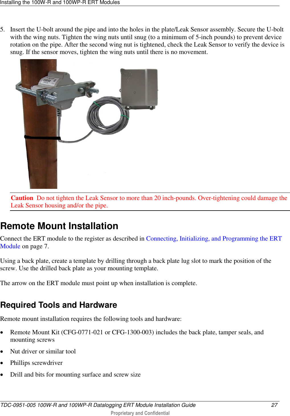 Installing the 100W-R and 100WP-R ERT Modules   TDC-0951-005 100W-R and 100WP-R Datalogging ERT Module Installation Guide  27   Proprietary and Confidential     5. Insert the U-bolt around the pipe and into the holes in the plate/Leak Sensor assembly. Secure the U-bolt with the wing nuts. Tighten the wing nuts until snug (to a minimum of 5-inch pounds) to prevent device rotation on the pipe. After the second wing nut is tightened, check the Leak Sensor to verify the device is snug. If the sensor moves, tighten the wing nuts until there is no movement.   Caution  Do not tighten the Leak Sensor to more than 20 inch-pounds. Over-tightening could damage the Leak Sensor housing and/or the pipe.  Remote Mount Installation Connect the ERT module to the register as described in Connecting, Initializing, and Programming the ERT Module on page 7. Using a back plate, create a template by drilling through a back plate lug slot to mark the position of the screw. Use the drilled back plate as your mounting template. The arrow on the ERT module must point up when installation is complete.   Required Tools and Hardware Remote mount installation requires the following tools and hardware:  Remote Mount Kit (CFG-0771-021 or CFG-1300-003) includes the back plate, tamper seals, and mounting screws   Nut driver or similar tool  Phillips screwdriver  Drill and bits for mounting surface and screw size   