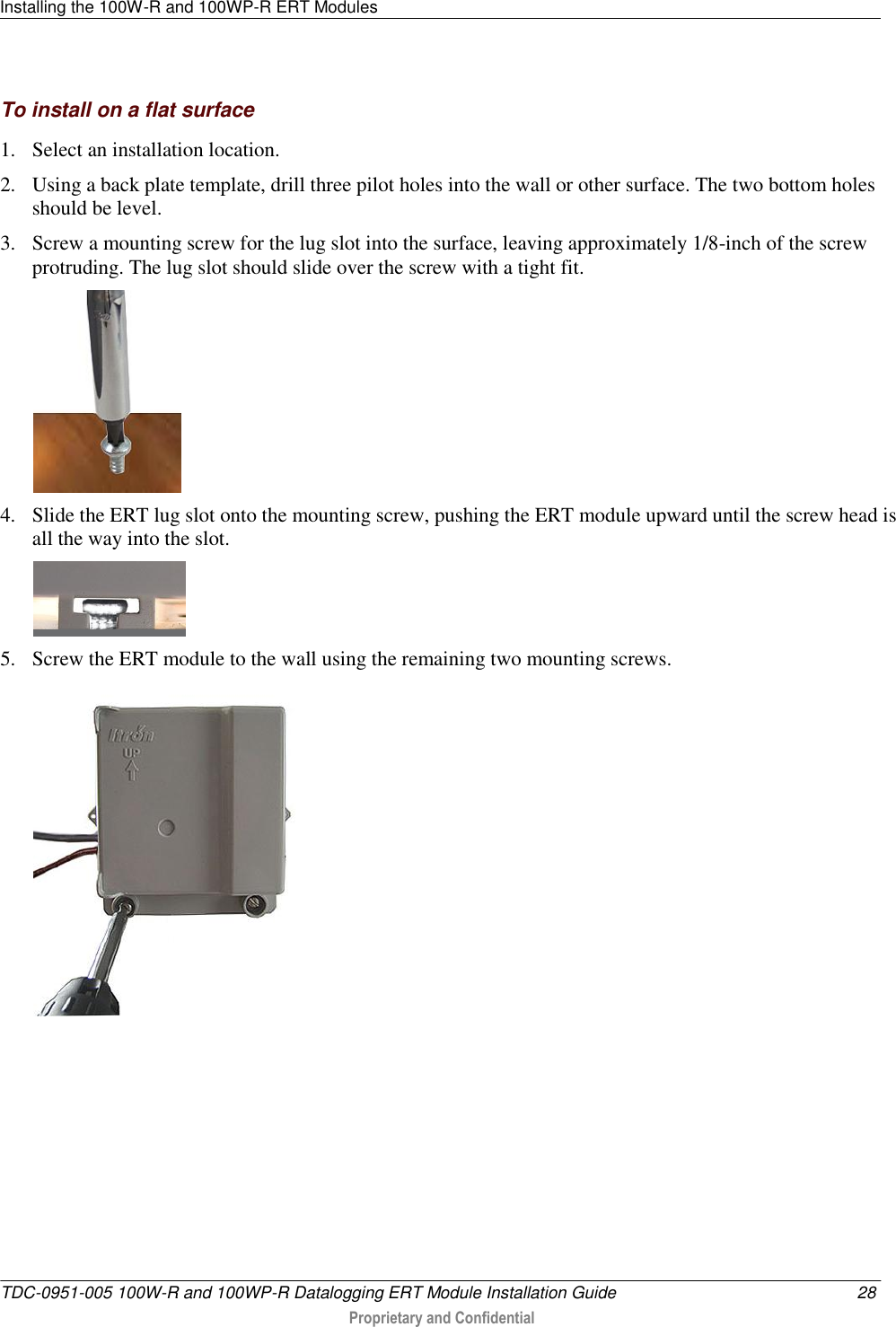 Installing the 100W-R and 100WP-R ERT Modules   TDC-0951-005 100W-R and 100WP-R Datalogging ERT Module Installation Guide  28  Proprietary and Confidential    To install on a flat surface 1. Select an installation location. 2. Using a back plate template, drill three pilot holes into the wall or other surface. The two bottom holes should be level. 3. Screw a mounting screw for the lug slot into the surface, leaving approximately 1/8-inch of the screw protruding. The lug slot should slide over the screw with a tight fit.  4. Slide the ERT lug slot onto the mounting screw, pushing the ERT module upward until the screw head is all the way into the slot.  5. Screw the ERT module to the wall using the remaining two mounting screws.  