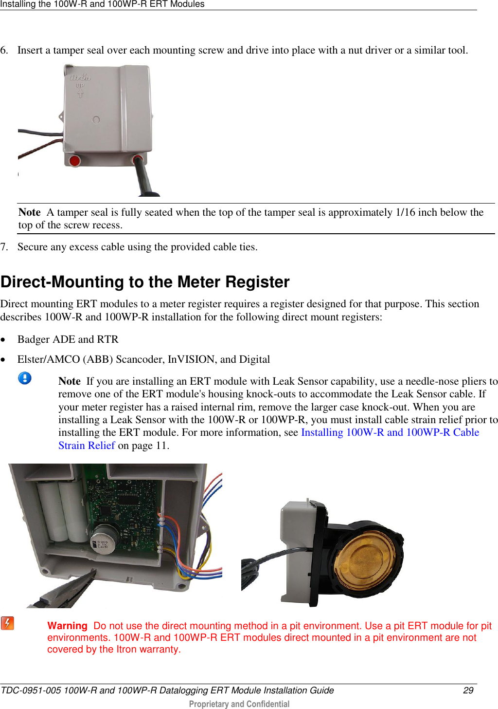 Installing the 100W-R and 100WP-R ERT Modules   TDC-0951-005 100W-R and 100WP-R Datalogging ERT Module Installation Guide  29   Proprietary and Confidential     6. Insert a tamper seal over each mounting screw and drive into place with a nut driver or a similar tool.  Note  A tamper seal is fully seated when the top of the tamper seal is approximately 1/16 inch below the top of the screw recess. 7. Secure any excess cable using the provided cable ties.   Direct-Mounting to the Meter Register Direct mounting ERT modules to a meter register requires a register designed for that purpose. This section describes 100W-R and 100WP-R installation for the following direct mount registers:  Badger ADE and RTR  Elster/AMCO (ABB) Scancoder, InVISION, and Digital  Note  If you are installing an ERT module with Leak Sensor capability, use a needle-nose pliers to remove one of the ERT module&apos;s housing knock-outs to accommodate the Leak Sensor cable. If your meter register has a raised internal rim, remove the larger case knock-out. When you are installing a Leak Sensor with the 100W-R or 100WP-R, you must install cable strain relief prior to installing the ERT module. For more information, see Installing 100W-R and 100WP-R Cable Strain Relief on page 11.             Warning  Do not use the direct mounting method in a pit environment. Use a pit ERT module for pit environments. 100W-R and 100WP-R ERT modules direct mounted in a pit environment are not covered by the Itron warranty.   