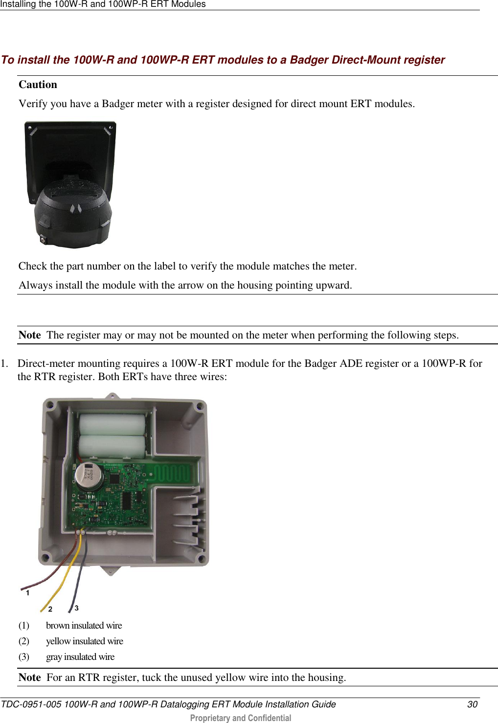 Installing the 100W-R and 100WP-R ERT Modules   TDC-0951-005 100W-R and 100WP-R Datalogging ERT Module Installation Guide  30  Proprietary and Confidential    To install the 100W-R and 100WP-R ERT modules to a Badger Direct-Mount register Caution   Verify you have a Badger meter with a register designed for direct mount ERT modules.  Check the part number on the label to verify the module matches the meter. Always install the module with the arrow on the housing pointing upward.  Note  The register may or may not be mounted on the meter when performing the following steps.    1. Direct-meter mounting requires a 100W-R ERT module for the Badger ADE register or a 100WP-R for the RTR register. Both ERTs have three wires:  (1)  brown insulated wire (2) yellow insulated wire (3)  gray insulated wire Note  For an RTR register, tuck the unused yellow wire into the housing. 