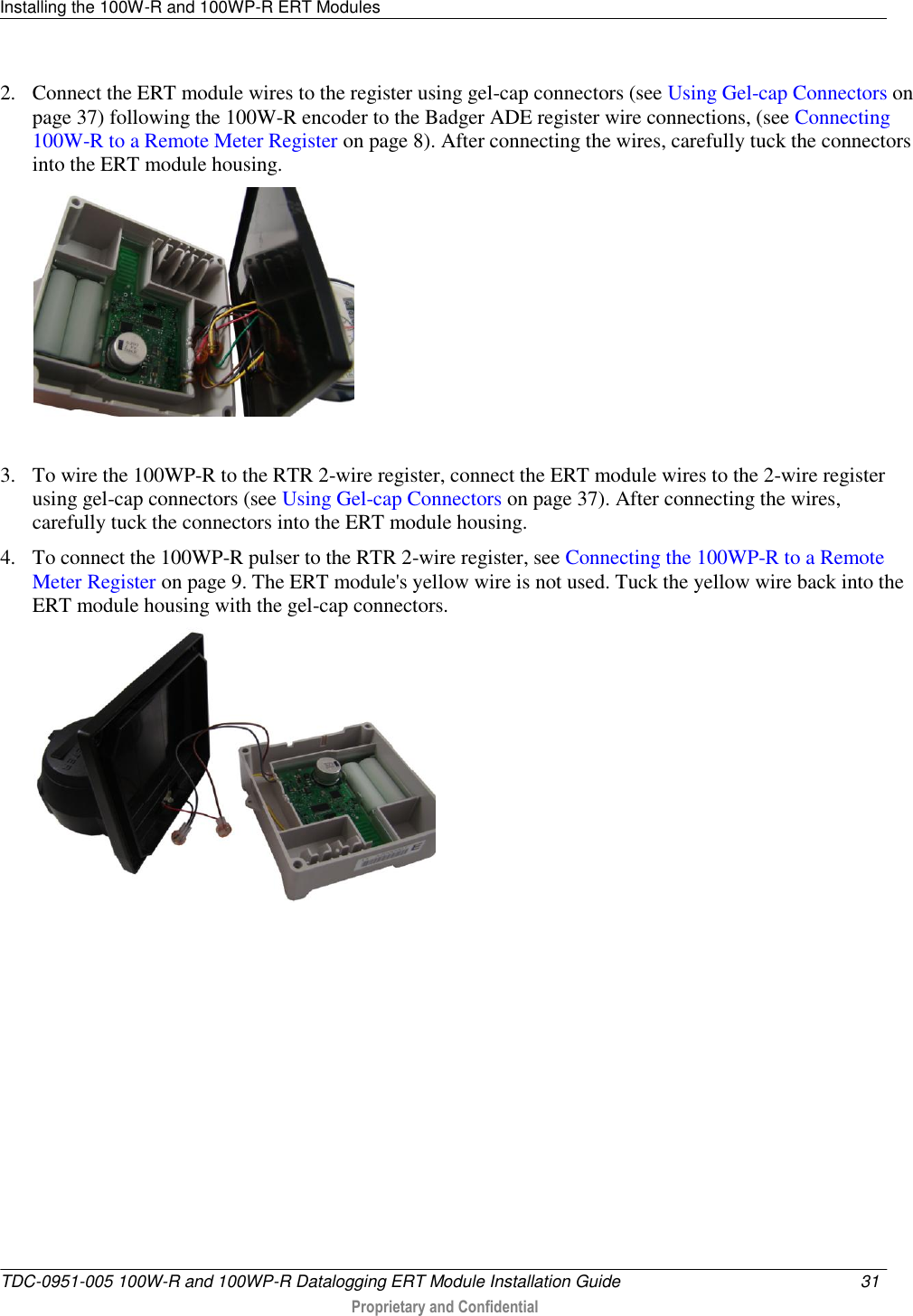 Installing the 100W-R and 100WP-R ERT Modules   TDC-0951-005 100W-R and 100WP-R Datalogging ERT Module Installation Guide  31   Proprietary and Confidential     2. Connect the ERT module wires to the register using gel-cap connectors (see Using Gel-cap Connectors on page 37) following the 100W-R encoder to the Badger ADE register wire connections, (see Connecting 100W-R to a Remote Meter Register on page 8). After connecting the wires, carefully tuck the connectors into the ERT module housing.    3. To wire the 100WP-R to the RTR 2-wire register, connect the ERT module wires to the 2-wire register using gel-cap connectors (see Using Gel-cap Connectors on page 37). After connecting the wires, carefully tuck the connectors into the ERT module housing.  4. To connect the 100WP-R pulser to the RTR 2-wire register, see Connecting the 100WP-R to a Remote Meter Register on page 9. The ERT module&apos;s yellow wire is not used. Tuck the yellow wire back into the ERT module housing with the gel-cap connectors.   