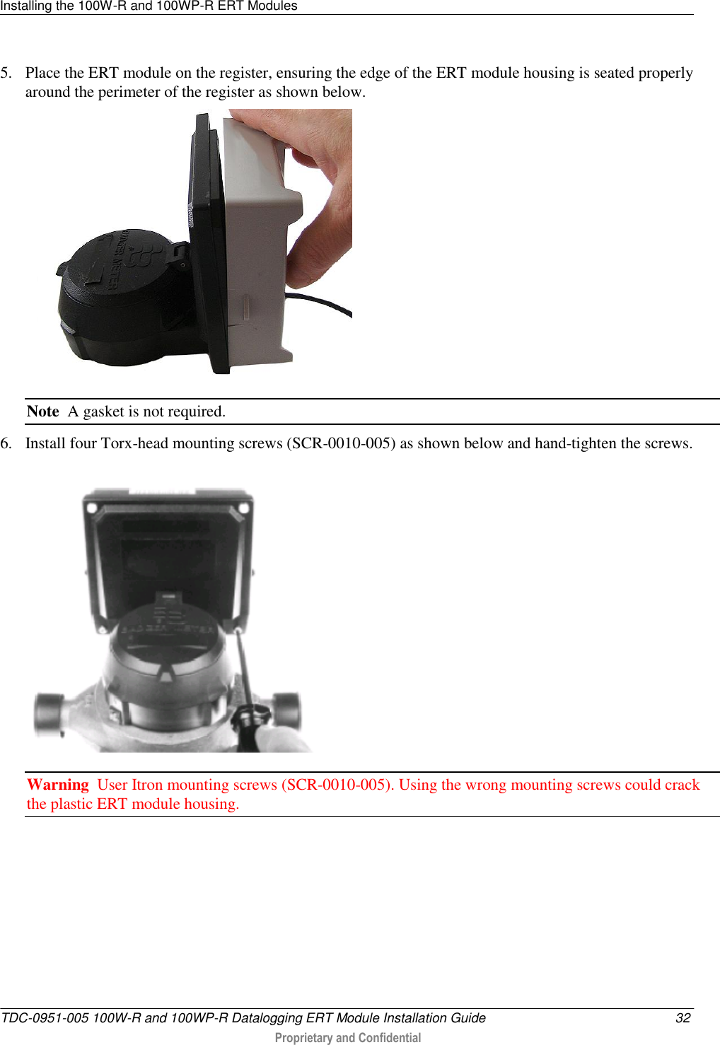 Installing the 100W-R and 100WP-R ERT Modules   TDC-0951-005 100W-R and 100WP-R Datalogging ERT Module Installation Guide  32  Proprietary and Confidential    5. Place the ERT module on the register, ensuring the edge of the ERT module housing is seated properly around the perimeter of the register as shown below.  Note  A gasket is not required. 6. Install four Torx-head mounting screws (SCR-0010-005) as shown below and hand-tighten the screws.  Warning  User Itron mounting screws (SCR-0010-005). Using the wrong mounting screws could crack the plastic ERT module housing. 