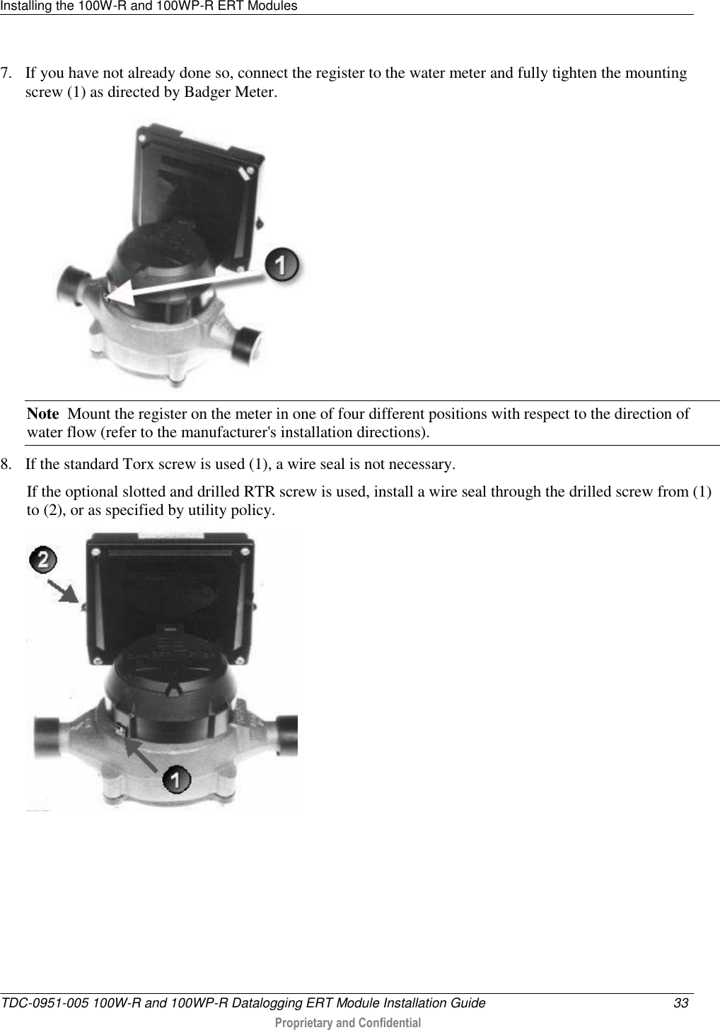 Installing the 100W-R and 100WP-R ERT Modules   TDC-0951-005 100W-R and 100WP-R Datalogging ERT Module Installation Guide  33   Proprietary and Confidential     7. If you have not already done so, connect the register to the water meter and fully tighten the mounting screw (1) as directed by Badger Meter.  Note  Mount the register on the meter in one of four different positions with respect to the direction of water flow (refer to the manufacturer&apos;s installation directions). 8. If the standard Torx screw is used (1), a wire seal is not necessary. If the optional slotted and drilled RTR screw is used, install a wire seal through the drilled screw from (1) to (2), or as specified by utility policy.    