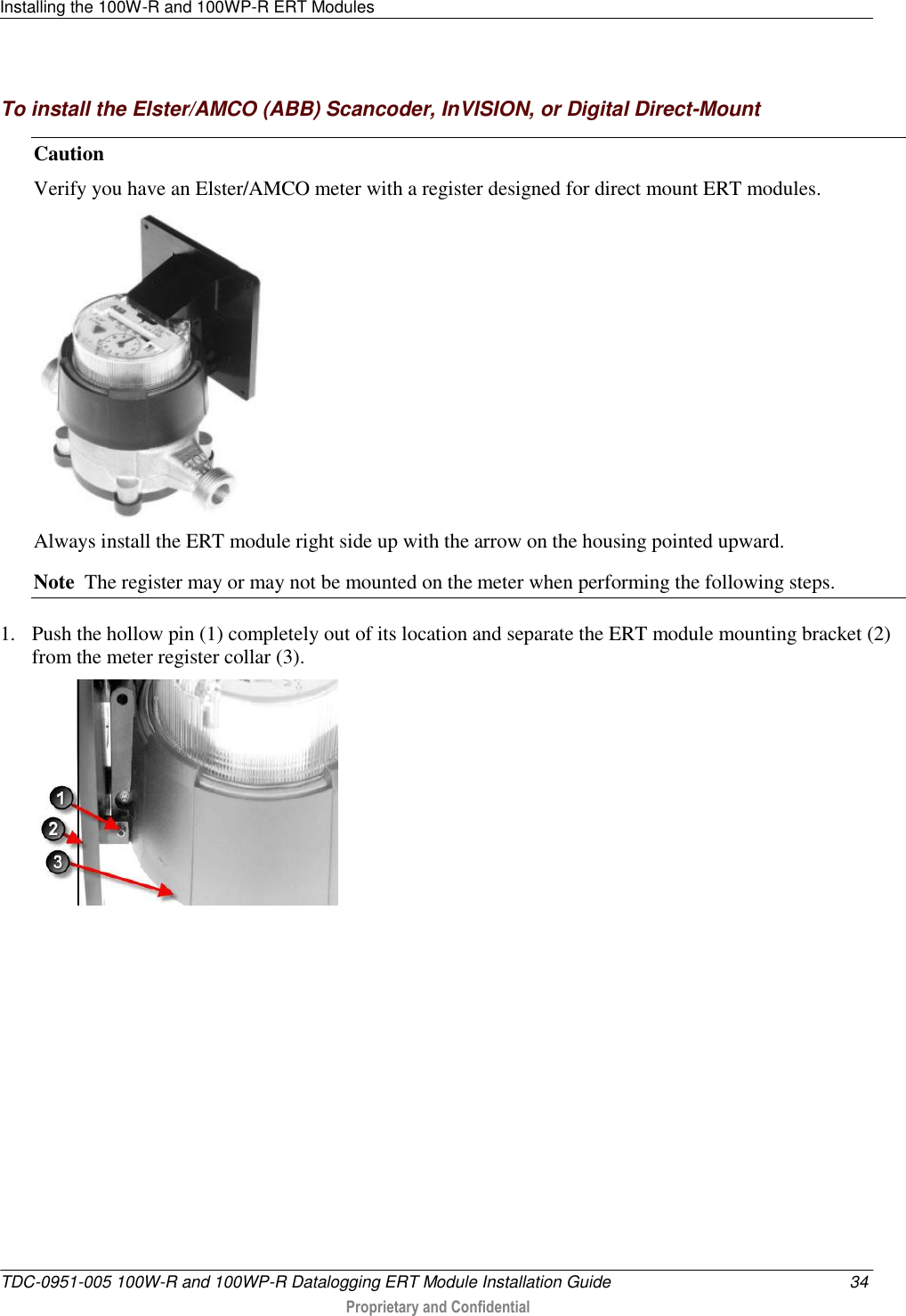 Installing the 100W-R and 100WP-R ERT Modules   TDC-0951-005 100W-R and 100WP-R Datalogging ERT Module Installation Guide  34  Proprietary and Confidential    To install the Elster/AMCO (ABB) Scancoder, InVISION, or Digital Direct-Mount Caution   Verify you have an Elster/AMCO meter with a register designed for direct mount ERT modules.  Always install the ERT module right side up with the arrow on the housing pointed upward.   Note  The register may or may not be mounted on the meter when performing the following steps.    1. Push the hollow pin (1) completely out of its location and separate the ERT module mounting bracket (2) from the meter register collar (3).  