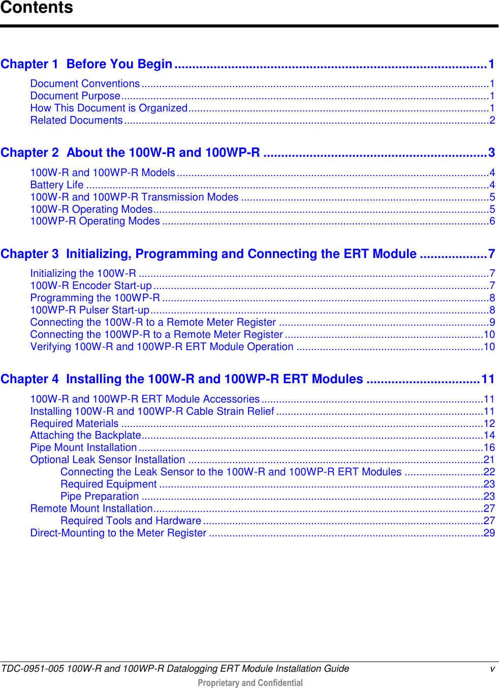  TDC-0951-005 100W-R and 100WP-R Datalogging ERT Module Installation Guide  v   Proprietary and Confidential     Chapter 1  Before You Begin ........................................................................................ 1 Document Conventions ....................................................................................................................... 1 Document Purpose .............................................................................................................................. 1 How This Document is Organized ....................................................................................................... 1 Related Documents ............................................................................................................................. 2 Chapter 2  About the 100W-R and 100WP-R ............................................................... 3 100W-R and 100WP-R Models ........................................................................................................... 4 Battery Life .......................................................................................................................................... 4 100W-R and 100WP-R Transmission Modes ..................................................................................... 5 100W-R Operating Modes ................................................................................................................... 5 100WP-R Operating Modes ................................................................................................................ 6 Chapter 3  Initializing, Programming and Connecting the ERT Module ................... 7 Initializing the 100W-R ........................................................................................................................ 7 100W-R Encoder Start-up ................................................................................................................... 7 Programming the 100WP-R ................................................................................................................ 8 100WP-R Pulser Start-up .................................................................................................................... 8 Connecting the 100W-R to a Remote Meter Register ........................................................................ 9 Connecting the 100WP-R to a Remote Meter Register .................................................................... 10 Verifying 100W-R and 100WP-R ERT Module Operation ................................................................ 10 Chapter 4  Installing the 100W-R and 100WP-R ERT Modules ................................ 11 100W-R and 100WP-R ERT Module Accessories ............................................................................ 11 Installing 100W-R and 100WP-R Cable Strain Relief ....................................................................... 11 Required Materials ............................................................................................................................ 12 Attaching the Backplate ..................................................................................................................... 14 Pipe Mount Installation ...................................................................................................................... 16 Optional Leak Sensor Installation ..................................................................................................... 21 Connecting the Leak Sensor to the 100W-R and 100WP-R ERT Modules ........................... 22 Required Equipment ............................................................................................................... 23 Pipe Preparation ..................................................................................................................... 23 Remote Mount Installation ................................................................................................................. 27 Required Tools and Hardware ................................................................................................ 27 Direct-Mounting to the Meter Register .............................................................................................. 29 Contents 