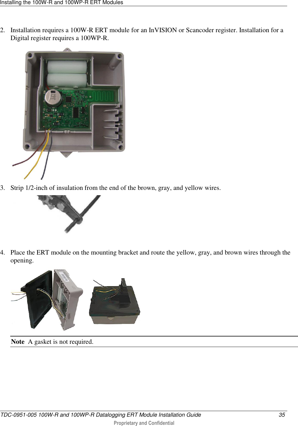 Installing the 100W-R and 100WP-R ERT Modules   TDC-0951-005 100W-R and 100WP-R Datalogging ERT Module Installation Guide  35   Proprietary and Confidential     2. Installation requires a 100W-R ERT module for an InVISION or Scancoder register. Installation for a Digital register requires a 100WP-R.  3. Strip 1/2-inch of insulation from the end of the brown, gray, and yellow wires.  4. Place the ERT module on the mounting bracket and route the yellow, gray, and brown wires through the opening.     Note  A gasket is not required. 