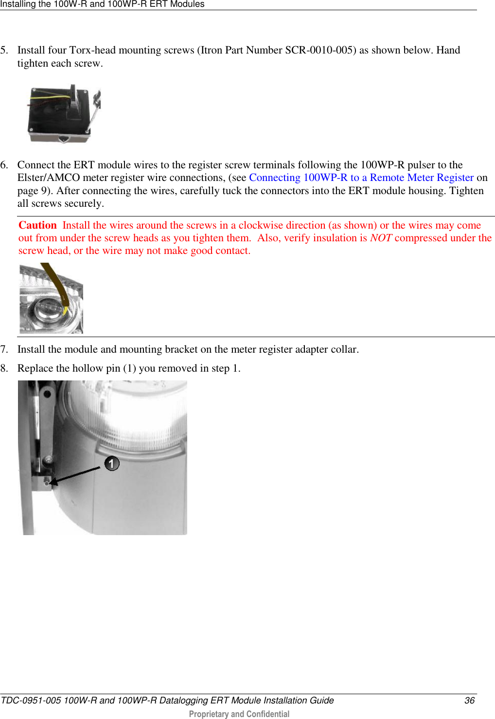 Installing the 100W-R and 100WP-R ERT Modules   TDC-0951-005 100W-R and 100WP-R Datalogging ERT Module Installation Guide  36  Proprietary and Confidential    5. Install four Torx-head mounting screws (Itron Part Number SCR-0010-005) as shown below. Hand tighten each screw.  6. Connect the ERT module wires to the register screw terminals following the 100WP-R pulser to the Elster/AMCO meter register wire connections, (see Connecting 100WP-R to a Remote Meter Register on page 9). After connecting the wires, carefully tuck the connectors into the ERT module housing. Tighten all screws securely. Caution  Install the wires around the screws in a clockwise direction (as shown) or the wires may come out from under the screw heads as you tighten them.  Also, verify insulation is NOT compressed under the screw head, or the wire may not make good contact.   7. Install the module and mounting bracket on the meter register adapter collar. 8. Replace the hollow pin (1) you removed in step 1.     